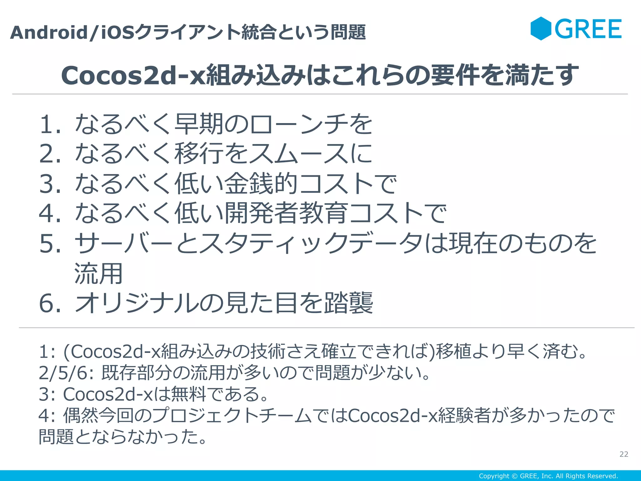 Copyright © GREE, Inc. All Rights Reserved.
Android/iOSクライアント統合という問題
22
1.  なるべく早期のローンチを
2.  なるべく移⾏をスムースに
3.  なるべく低い⾦銭的コストで
4.  なるべく低い開発者教育コストで
5.  サーバーとスタティックデータは現在のものを
流⽤
6.  オリジナルの⾒た⽬を踏襲
Cocos2d-x組み込みはこれらの要件を満たす
1: (Cocos2d-x組み込みの技術さえ確⽴できれば)移植より早く済む。
2/5/6: 既存部分の流⽤が多いので問題が少ない。
3: Cocos2d-xは無料である。
4: 偶然今回のプロジェクトチームではCocos2d-x経験者が多かったので
問題とならなかった。
 