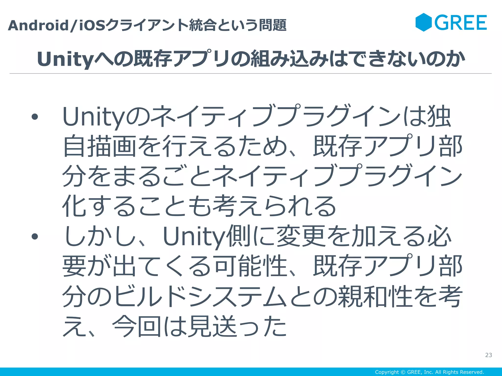 Copyright © GREE, Inc. All Rights Reserved.
Android/iOSクライアント統合という問題
23
•  Unityのネイティブプラグインは独
⾃描画を⾏えるため、既存アプリ部
分をまるごとネイティブプラグイン
化することも考えられる
•  しかし、Unity側に変更を加える必
要が出てくる可能性、既存アプリ部
分のビルドシステムとの親和性を考
え、今回は⾒送った
Unityへの既存アプリの組み込みはできないのか
 