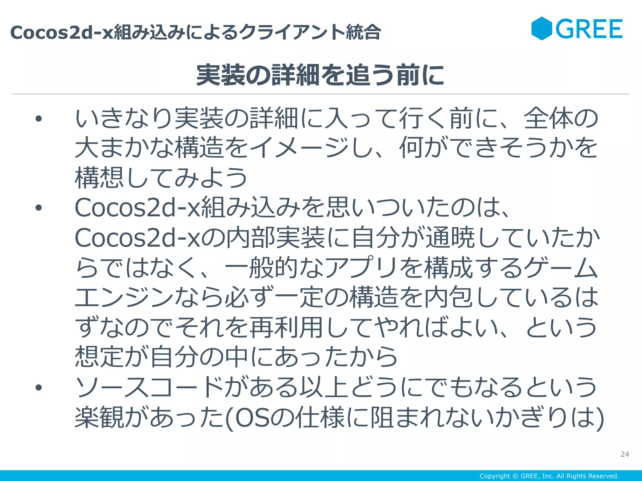 Copyright © GREE, Inc. All Rights Reserved.
Cocos2d-x組み込みによるクライアント統合
24
•  いきなり実装の詳細に⼊って⾏く前に、全体の
⼤まかな構造をイメージし、何ができそうかを
構想してみよう
•  Cocos2d-x組み込みを思いついたのは、
Cocos2d-xの内部実装に⾃分が通暁していたか
らではなく、⼀般的なアプリを構成するゲーム
エンジンなら必ず⼀定の構造を内包しているは
ずなのでそれを再利⽤してやればよい、という
想定が⾃分の中にあったから
•  ソースコードがある以上どうにでもなるという
楽観があった(OSの仕様に阻まれないかぎりは)
実装の詳細を追う前に
 
