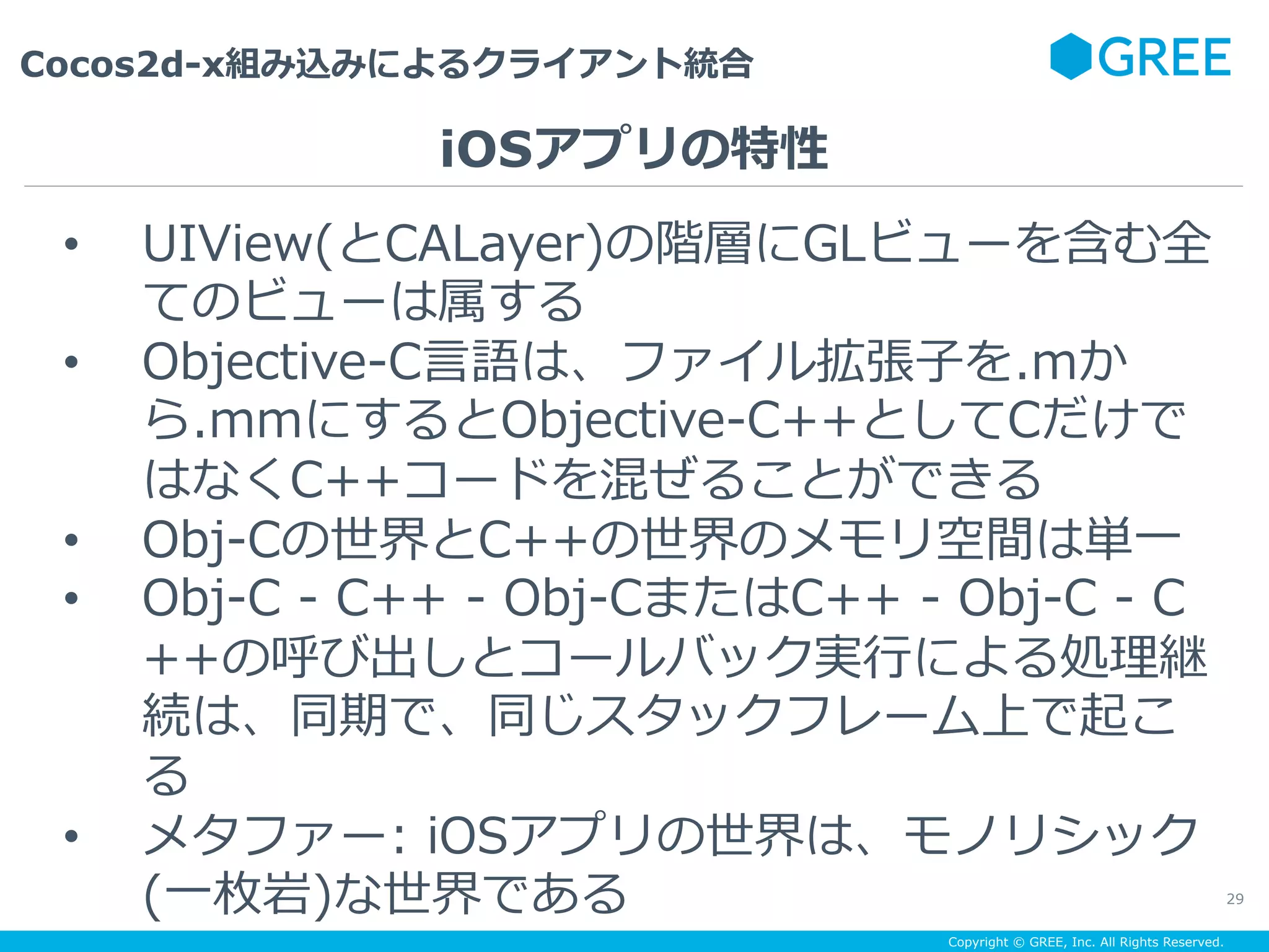 Copyright © GREE, Inc. All Rights Reserved.
Cocos2d-x組み込みによるクライアント統合
29
•  UIView(とCALayer)の階層にGLビューを含む全
てのビューは属する
•  Objective-C⾔語は、ファイル拡張⼦を.mか
ら.mmにするとObjective-C++としてCだけで
はなくC++コードを混ぜることができる
•  Obj-Cの世界とC++の世界のメモリ空間は単⼀
•  Obj-C - C++ - Obj-CまたはC++ - Obj-C - C
++の呼び出しとコールバック実⾏による処理継
続は、同期で、同じスタックフレーム上で起こ
る
•  メタファー: iOSアプリの世界は、モノリシック
(⼀枚岩)な世界である
iOSアプリの特性
 