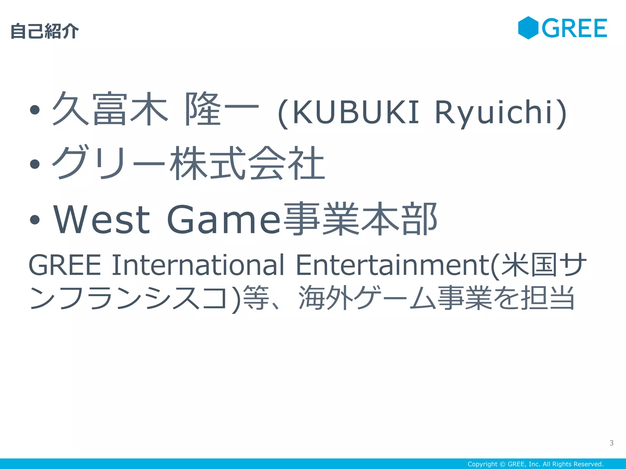 Copyright © GREE, Inc. All Rights Reserved.
⾃⼰紹介
3
• 久富⽊ 隆⼀ (KUBUKI Ryuichi)
• グリー株式会社
• West Game事業本部
GREE International Entertainment(⽶国サ
ンフランシスコ)等、海外ゲーム事業を担当
 