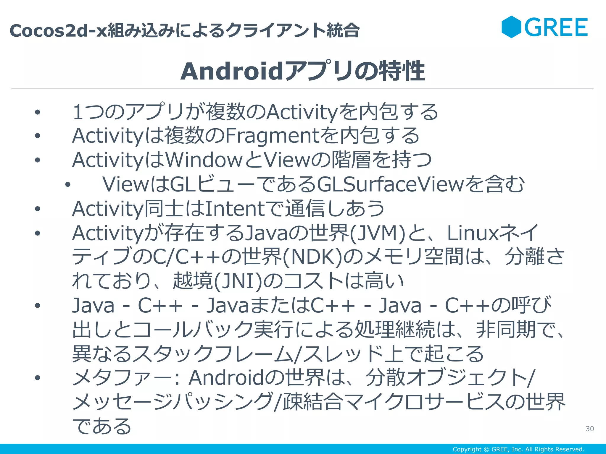 Copyright © GREE, Inc. All Rights Reserved.
Cocos2d-x組み込みによるクライアント統合
30
•  1つのアプリが複数のActivityを内包する
•  Activityは複数のFragmentを内包する
•  ActivityはWindowとViewの階層を持つ
•  ViewはGLビューであるGLSurfaceViewを含む
•  Activity同⼠はIntentで通信しあう
•  Activityが存在するJavaの世界(JVM)と、Linuxネイ
ティブのC/C++の世界(NDK)のメモリ空間は、分離さ
れており、越境(JNI)のコストは⾼い
•  Java - C++ - JavaまたはC++ - Java - C++の呼び
出しとコールバック実⾏による処理継続は、⾮同期で、
異なるスタックフレーム/スレッド上で起こる
•  メタファー: Androidの世界は、分散オブジェクト/
メッセージパッシング/疎結合マイクロサービスの世界
である
Androidアプリの特性
 