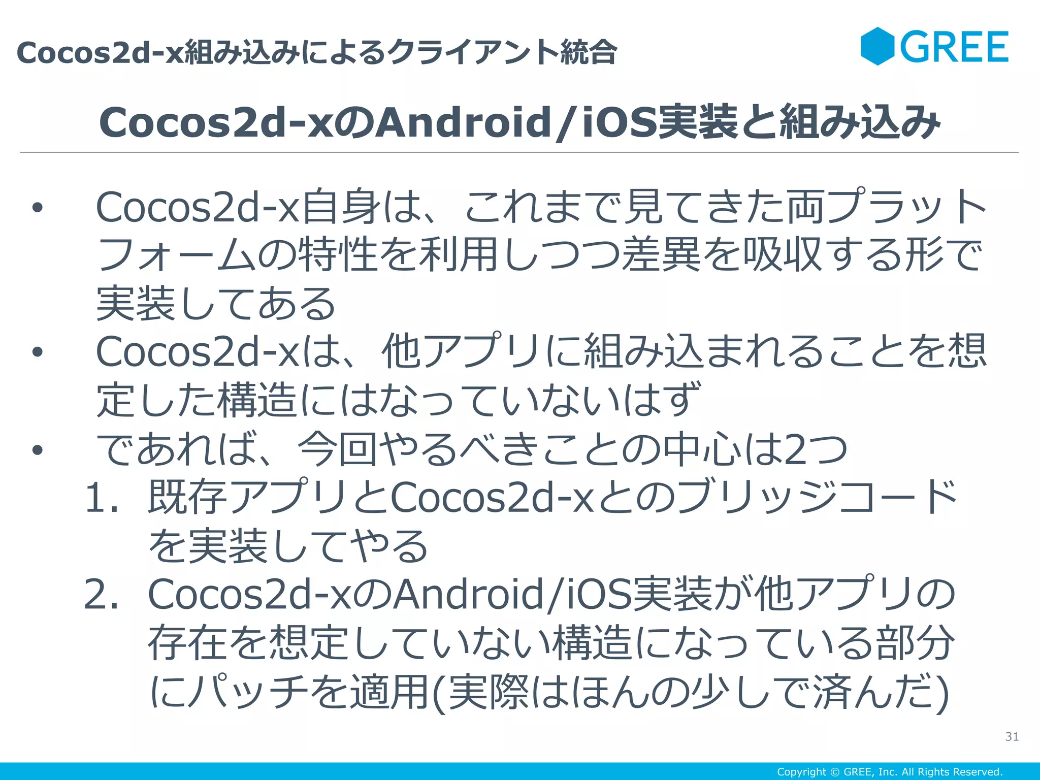 Copyright © GREE, Inc. All Rights Reserved.
Cocos2d-x組み込みによるクライアント統合
31
•  Cocos2d-x⾃⾝は、これまで⾒てきた両プラット
フォームの特性を利⽤しつつ差異を吸収する形で
実装してある
•  Cocos2d-xは、他アプリに組み込まれることを想
定した構造にはなっていないはず
•  であれば、今回やるべきことの中⼼は2つ
1.  既存アプリとCocos2d-xとのブリッジコード
を実装してやる
2.  Cocos2d-xのAndroid/iOS実装が他アプリの
存在を想定していない構造になっている部分
にパッチを適⽤(実際はほんの少しで済んだ)
Cocos2d-xのAndroid/iOS実装と組み込み
 
