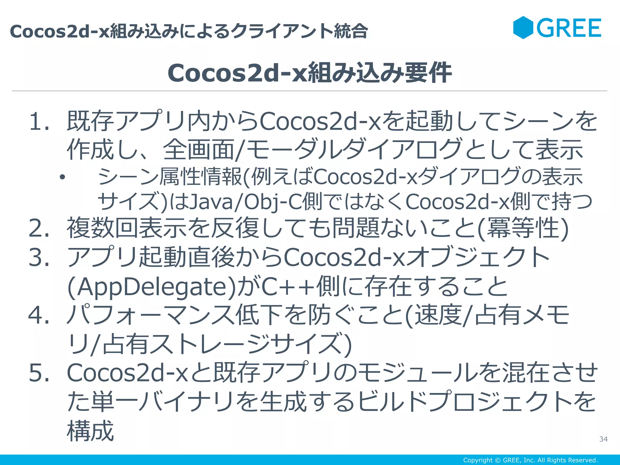 Copyright © GREE, Inc. All Rights Reserved.
Cocos2d-x組み込みによるクライアント統合
34
1.  既存アプリ内からCocos2d-xを起動してシーンを
作成し、全画⾯/モーダルダイアログとして表⽰
•  シーン属性情報(例えばCocos2d-xダイアログの表⽰
サイズ)はJava/Obj-C側ではなくCocos2d-x側で持つ
2.  複数回表⽰を反復しても問題ないこと(冪等性)
3.  アプリ起動直後からCocos2d-xオブジェクト
(AppDelegate)がC++側に存在すること
4.  パフォーマンス低下を防ぐこと(速度/占有メモ
リ/占有ストレージサイズ)
5.  Cocos2d-xと既存アプリのモジュールを混在させ
た単⼀バイナリを⽣成するビルドプロジェクトを
構成
Cocos2d-x組み込み要件
 