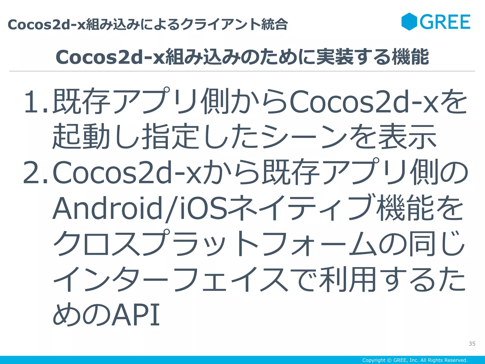 Copyright © GREE, Inc. All Rights Reserved.
Cocos2d-x組み込みによるクライアント統合
35
1. 既存アプリ側からCocos2d-xを
起動し指定したシーンを表⽰
2. Cocos2d-xから既存アプリ側の
Android/iOSネイティブ機能を
クロスプラットフォームの同じ
インターフェイスで利⽤するた
めのAPI
Cocos2d-x組み込みのために実装する機能
 