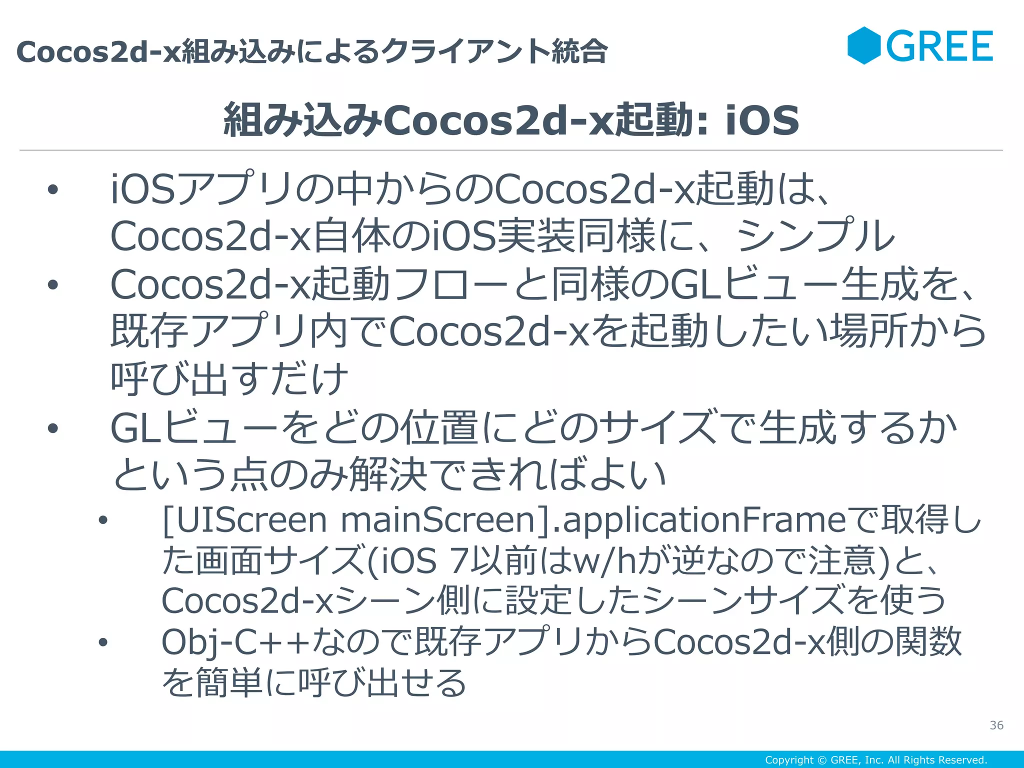 Copyright © GREE, Inc. All Rights Reserved.
Cocos2d-x組み込みによるクライアント統合
36
•  iOSアプリの中からのCocos2d-x起動は、
Cocos2d-x⾃体のiOS実装同様に、シンプル
•  Cocos2d-x起動フローと同様のGLビュー⽣成を、
既存アプリ内でCocos2d-xを起動したい場所から
呼び出すだけ
•  GLビューをどの位置にどのサイズで⽣成するか
という点のみ解決できればよい
•  [UIScreen mainScreen].applicationFrameで取得し
た画⾯サイズ(iOS 7以前はw/hが逆なので注意)と、
Cocos2d-xシーン側に設定したシーンサイズを使う
•  Obj-C++なので既存アプリからCocos2d-x側の関数
を簡単に呼び出せる
組み込みCocos2d-x起動: iOS
 