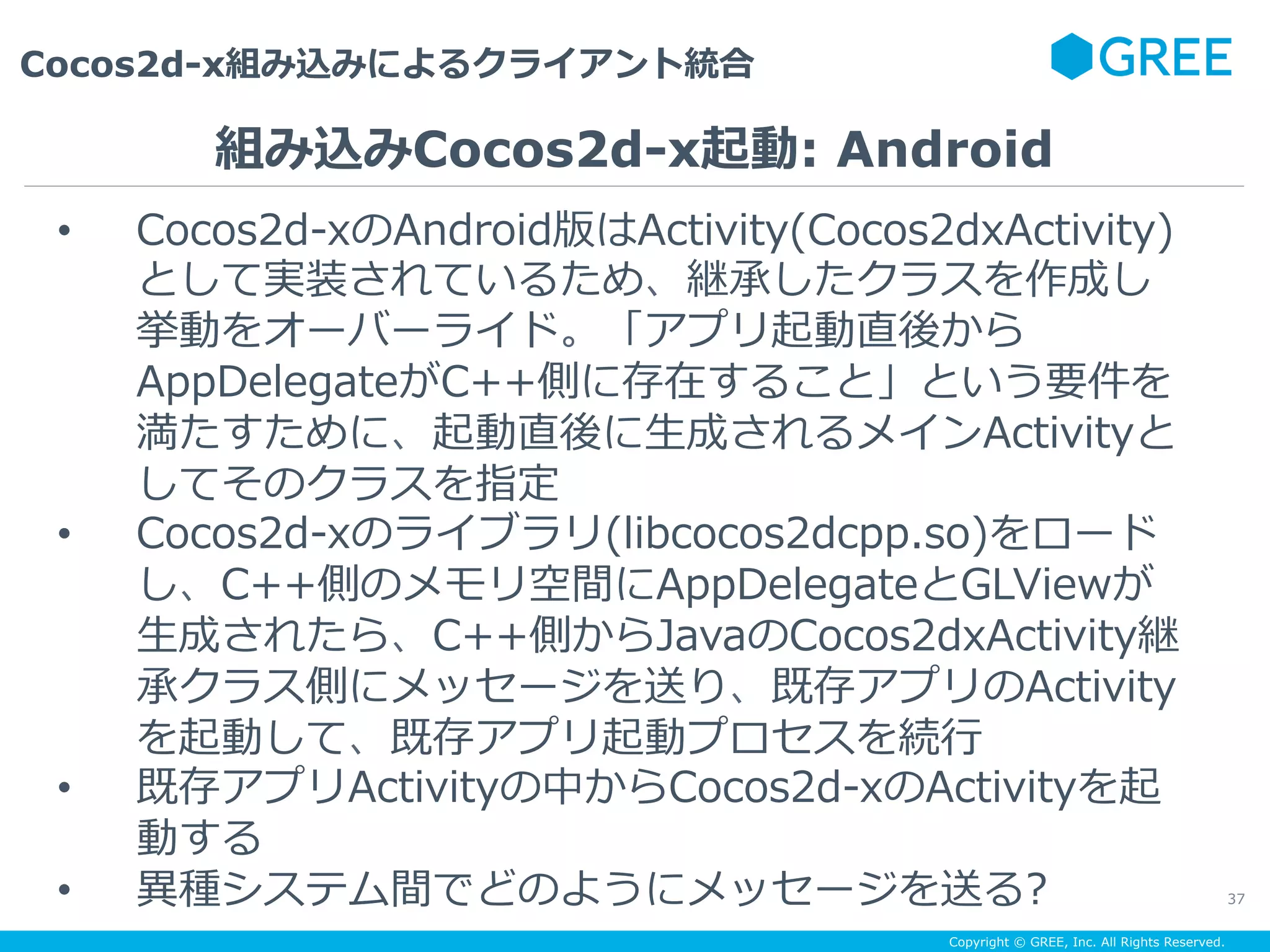 Copyright © GREE, Inc. All Rights Reserved.
Cocos2d-x組み込みによるクライアント統合
37
•  Cocos2d-xのAndroid版はActivity(Cocos2dxActivity)
として実装されているため、継承したクラスを作成し
挙動をオーバーライド。「アプリ起動直後から
AppDelegateがC++側に存在すること」という要件を
満たすために、起動直後に⽣成されるメインActivityと
してそのクラスを指定
•  Cocos2d-xのライブラリ(libcocos2dcpp.so)をロード
し、C++側のメモリ空間にAppDelegateとGLViewが
⽣成されたら、C++側からJavaのCocos2dxActivity継
承クラス側にメッセージを送り、既存アプリのActivity
を起動して、既存アプリ起動プロセスを続⾏
•  既存アプリActivityの中からCocos2d-xのActivityを起
動する
•  異種システム間でどのようにメッセージを送る?
組み込みCocos2d-x起動: Android
 