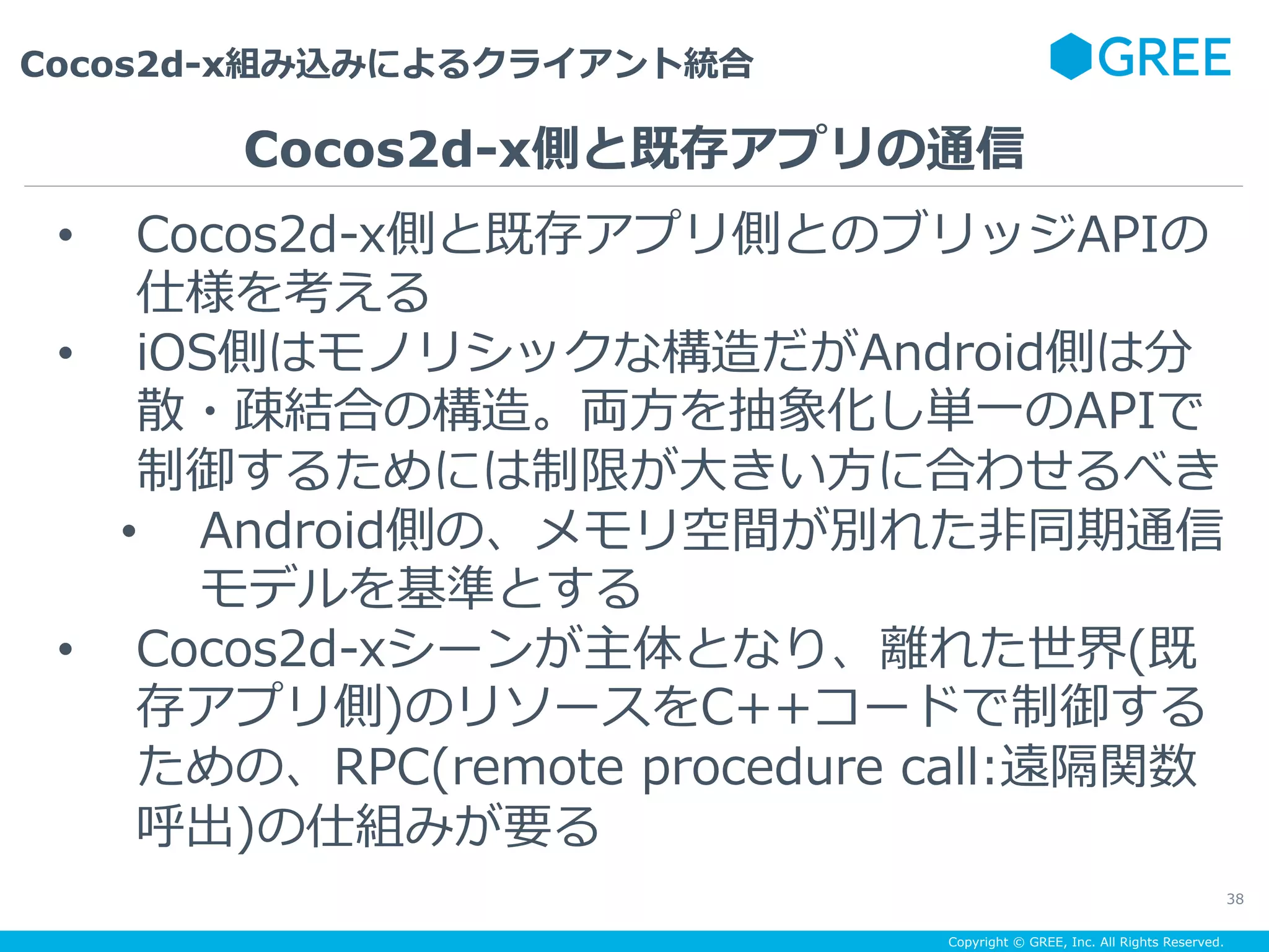 Copyright © GREE, Inc. All Rights Reserved.
Cocos2d-x組み込みによるクライアント統合
38
•  Cocos2d-x側と既存アプリ側とのブリッジAPIの
仕様を考える
•  iOS側はモノリシックな構造だがAndroid側は分
散・疎結合の構造。両⽅を抽象化し単⼀のAPIで
制御するためには制限が⼤きい⽅に合わせるべき
•  Android側の、メモリ空間が別れた⾮同期通信
モデルを基準とする
•  Cocos2d-xシーンが主体となり、離れた世界(既
存アプリ側)のリソースをC++コードで制御する
ための、RPC(remote procedure call:遠隔関数
呼出)の仕組みが要る
Cocos2d-x側と既存アプリの通信
 