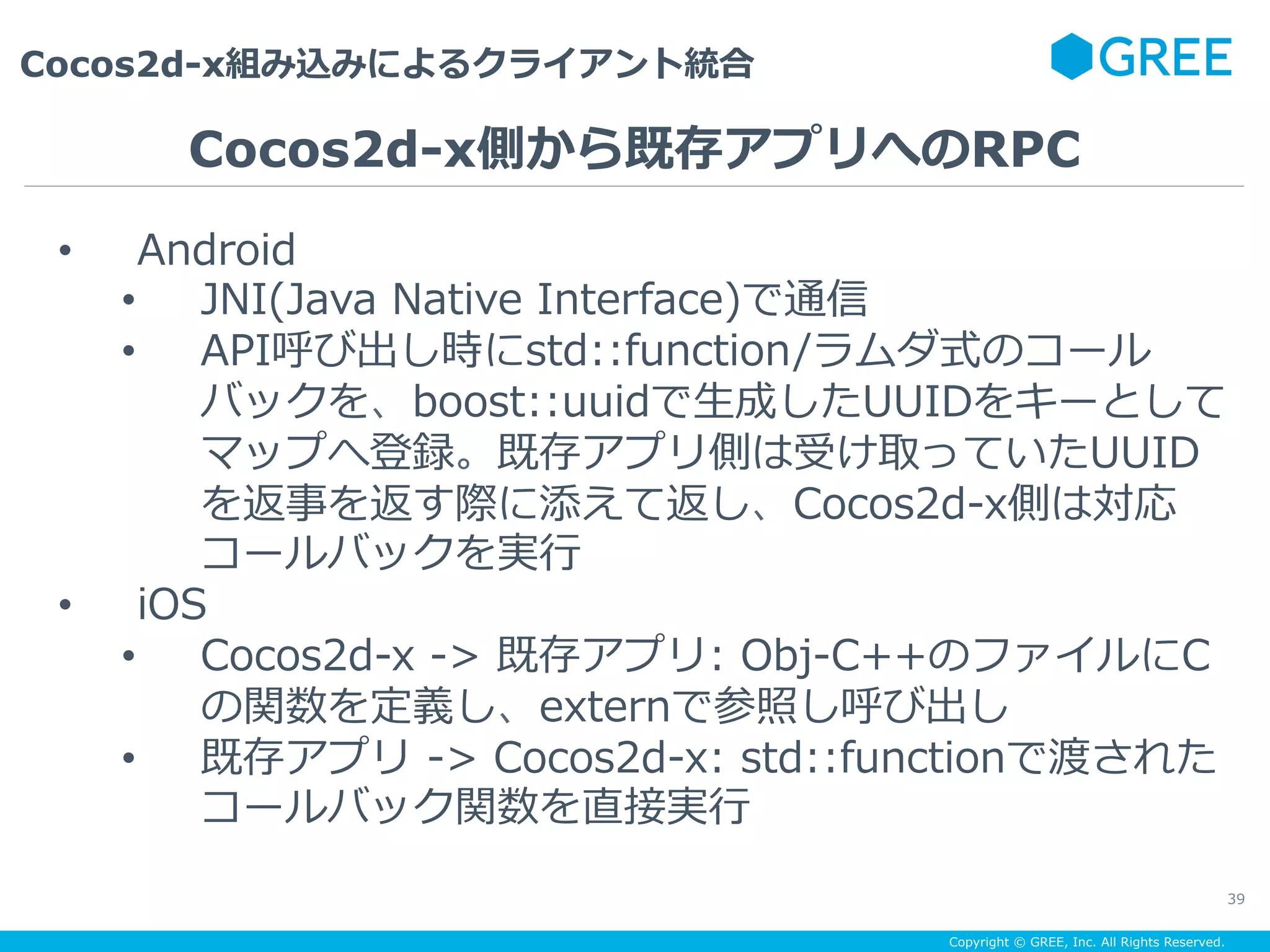 Copyright © GREE, Inc. All Rights Reserved.
Cocos2d-x組み込みによるクライアント統合
39
•  Android
•  JNI(Java Native Interface)で通信
•  API呼び出し時にstd::function/ラムダ式のコール
バックを、boost::uuidで⽣成したUUIDをキーとして
マップへ登録。既存アプリ側は受け取っていたUUID
を返事を返す際に添えて返し、Cocos2d-x側は対応
コールバックを実⾏
•  iOS
•  Cocos2d-x -> 既存アプリ: Obj-C++のファイルにC
の関数を定義し、externで参照し呼び出し
•  既存アプリ -> Cocos2d-x: std::functionで渡された
コールバック関数を直接実⾏
Cocos2d-x側から既存アプリへのRPC
 