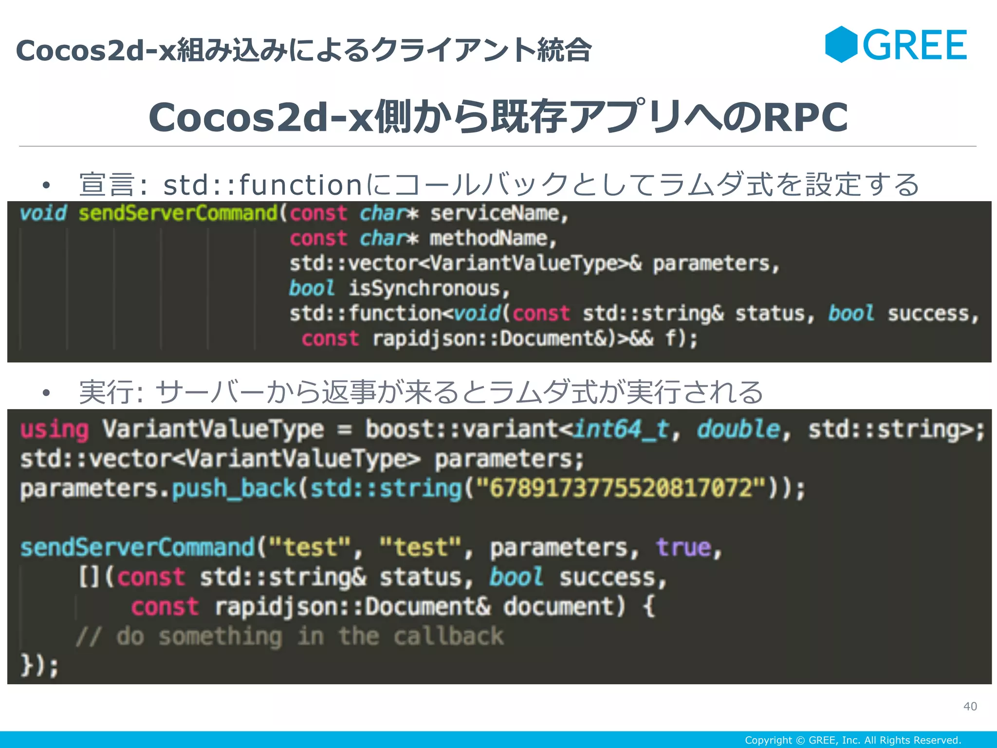 Copyright © GREE, Inc. All Rights Reserved.
Cocos2d-x組み込みによるクライアント統合
40
•  宣⾔: std::functionにコールバックとしてラムダ式を設定する
Cocos2d-x側から既存アプリへのRPC
•  実⾏: サーバーから返事が来るとラムダ式が実⾏される
 