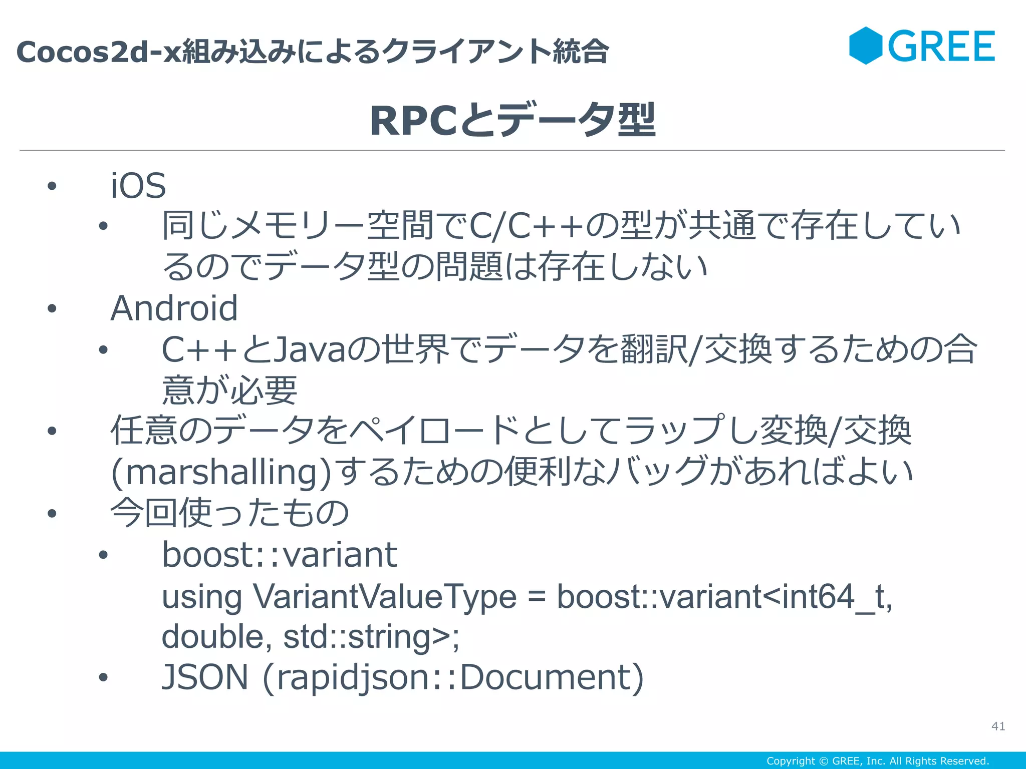 Copyright © GREE, Inc. All Rights Reserved.
Cocos2d-x組み込みによるクライアント統合
41
•  iOS
•  同じメモリー空間でC/C++の型が共通で存在してい
るのでデータ型の問題は存在しない
•  Android
•  C++とJavaの世界でデータを翻訳/交換するための合
意が必要
•  任意のデータをペイロードとしてラップし変換/交換
(marshalling)するための便利なバッグがあればよい
•  今回使ったもの
•  boost::variant
using VariantValueType = boost::variant<int64_t,
double, std::string>;
•  JSON (rapidjson::Document)
RPCとデータ型
 