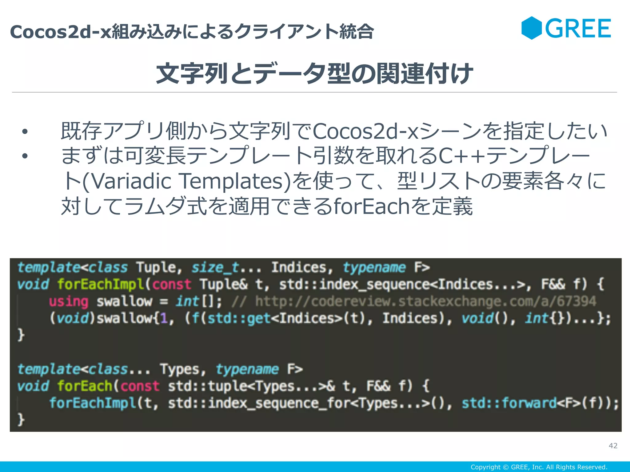 Copyright © GREE, Inc. All Rights Reserved.
Cocos2d-x組み込みによるクライアント統合
42
•  既存アプリ側から⽂字列でCocos2d-xシーンを指定したい
•  まずは可変⻑テンプレート引数を取れるC++テンプレー
ト(Variadic Templates)を使って、型リストの要素各々に
対してラムダ式を適⽤できるforEachを定義
⽂字列とデータ型の関連付け
 