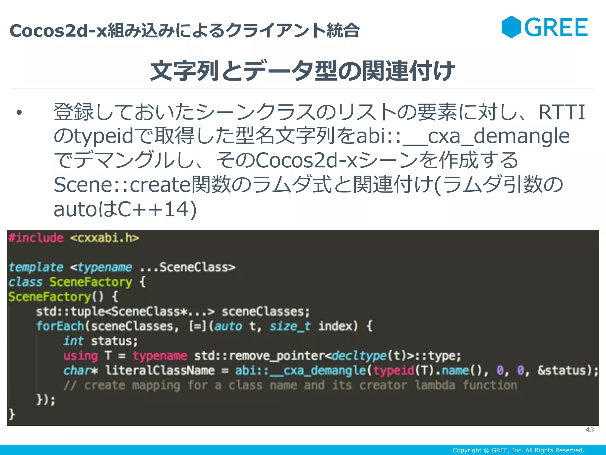 Copyright © GREE, Inc. All Rights Reserved.
Cocos2d-x組み込みによるクライアント統合
43
•  登録しておいたシーンクラスのリストの要素に対し、RTTI
のtypeidで取得した型名⽂字列をabi::__cxa_demangle
でデマングルし、そのCocos2d-xシーンを作成する
Scene::create関数のラムダ式と関連付け(ラムダ引数の
autoはC++14)
⽂字列とデータ型の関連付け
 