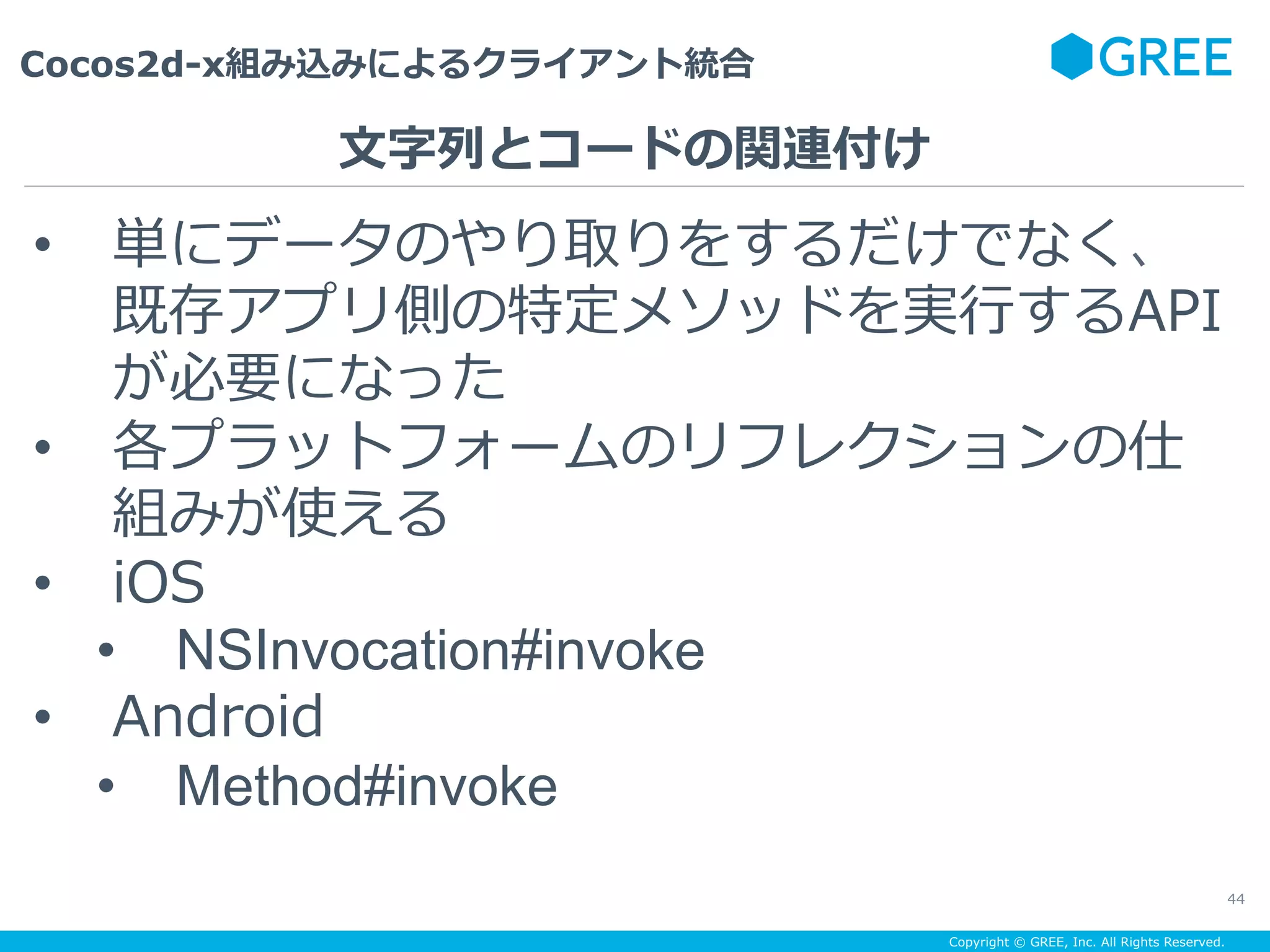 Copyright © GREE, Inc. All Rights Reserved.
Cocos2d-x組み込みによるクライアント統合
44
•  単にデータのやり取りをするだけでなく、
既存アプリ側の特定メソッドを実⾏するAPI
が必要になった
•  各プラットフォームのリフレクションの仕
組みが使える
•  iOS
•  NSInvocation#invoke
•  Android
•  Method#invoke
⽂字列とコードの関連付け
 