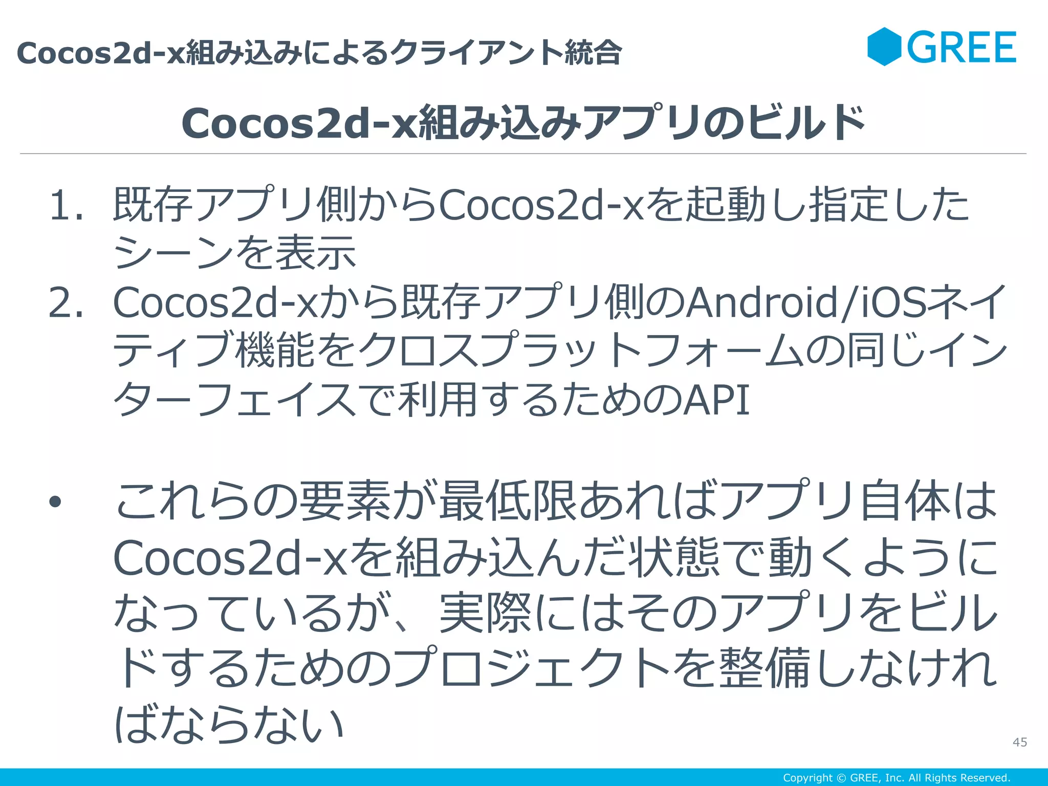 Copyright © GREE, Inc. All Rights Reserved.
Cocos2d-x組み込みによるクライアント統合
45
1.  既存アプリ側からCocos2d-xを起動し指定した
シーンを表⽰
2.  Cocos2d-xから既存アプリ側のAndroid/iOSネイ
ティブ機能をクロスプラットフォームの同じイン
ターフェイスで利⽤するためのAPI
•  これらの要素が最低限あればアプリ⾃体は
Cocos2d-xを組み込んだ状態で動くように
なっているが、実際にはそのアプリをビル
ドするためのプロジェクトを整備しなけれ
ばならない
Cocos2d-x組み込みアプリのビルド
 