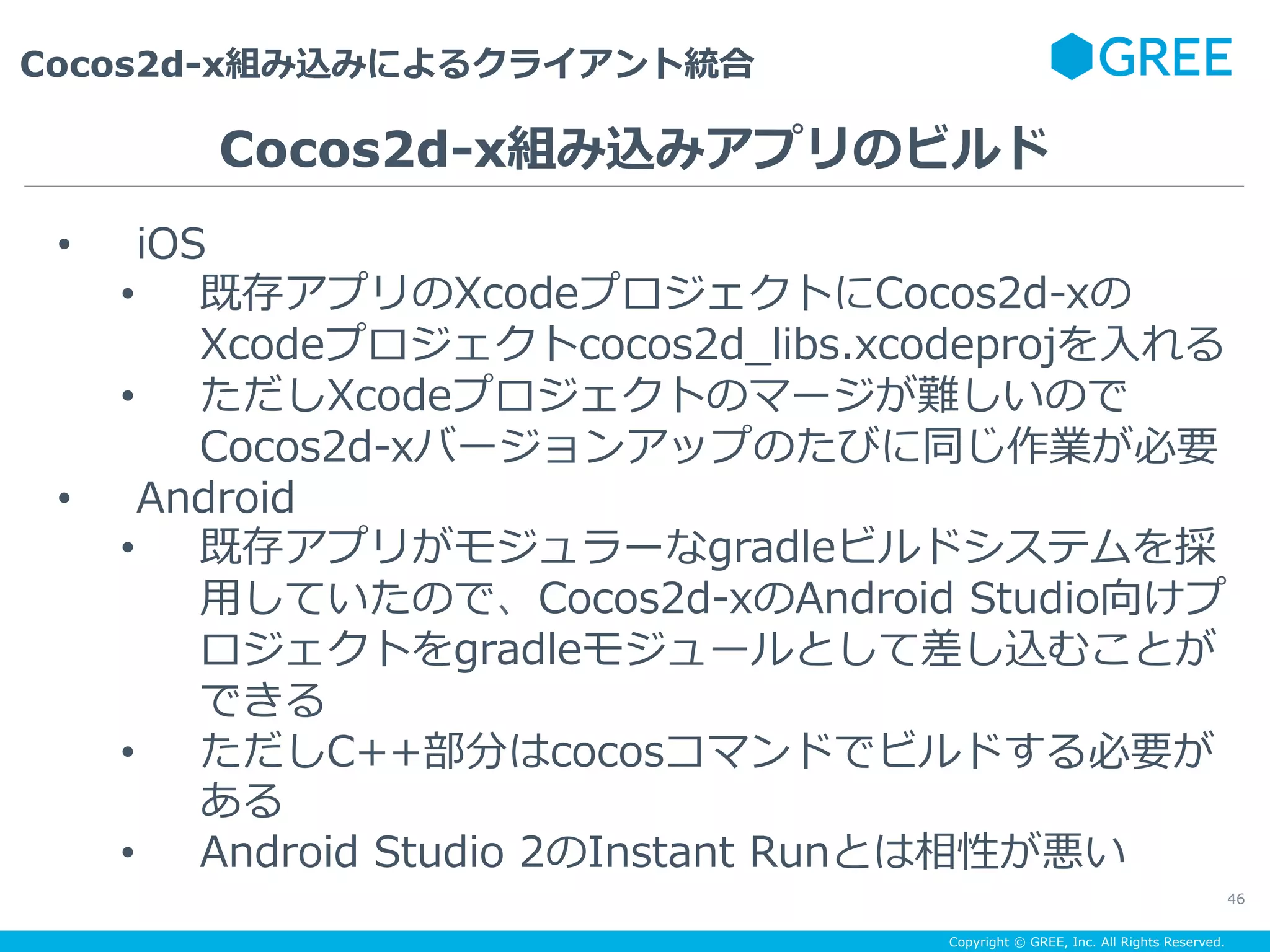 Copyright © GREE, Inc. All Rights Reserved.
Cocos2d-x組み込みによるクライアント統合
46
•  iOS
•  既存アプリのXcodeプロジェクトにCocos2d-xの
Xcodeプロジェクトcocos2d_libs.xcodeprojを⼊れる
•  ただしXcodeプロジェクトのマージが難しいので
Cocos2d-xバージョンアップのたびに同じ作業が必要
•  Android
•  既存アプリがモジュラーなgradleビルドシステムを採
⽤していたので、Cocos2d-xのAndroid Studio向けプ
ロジェクトをgradleモジュールとして差し込むことが
できる
•  ただしC++部分はcocosコマンドでビルドする必要が
ある
•  Android Studio 2のInstant Runとは相性が悪い
Cocos2d-x組み込みアプリのビルド
 