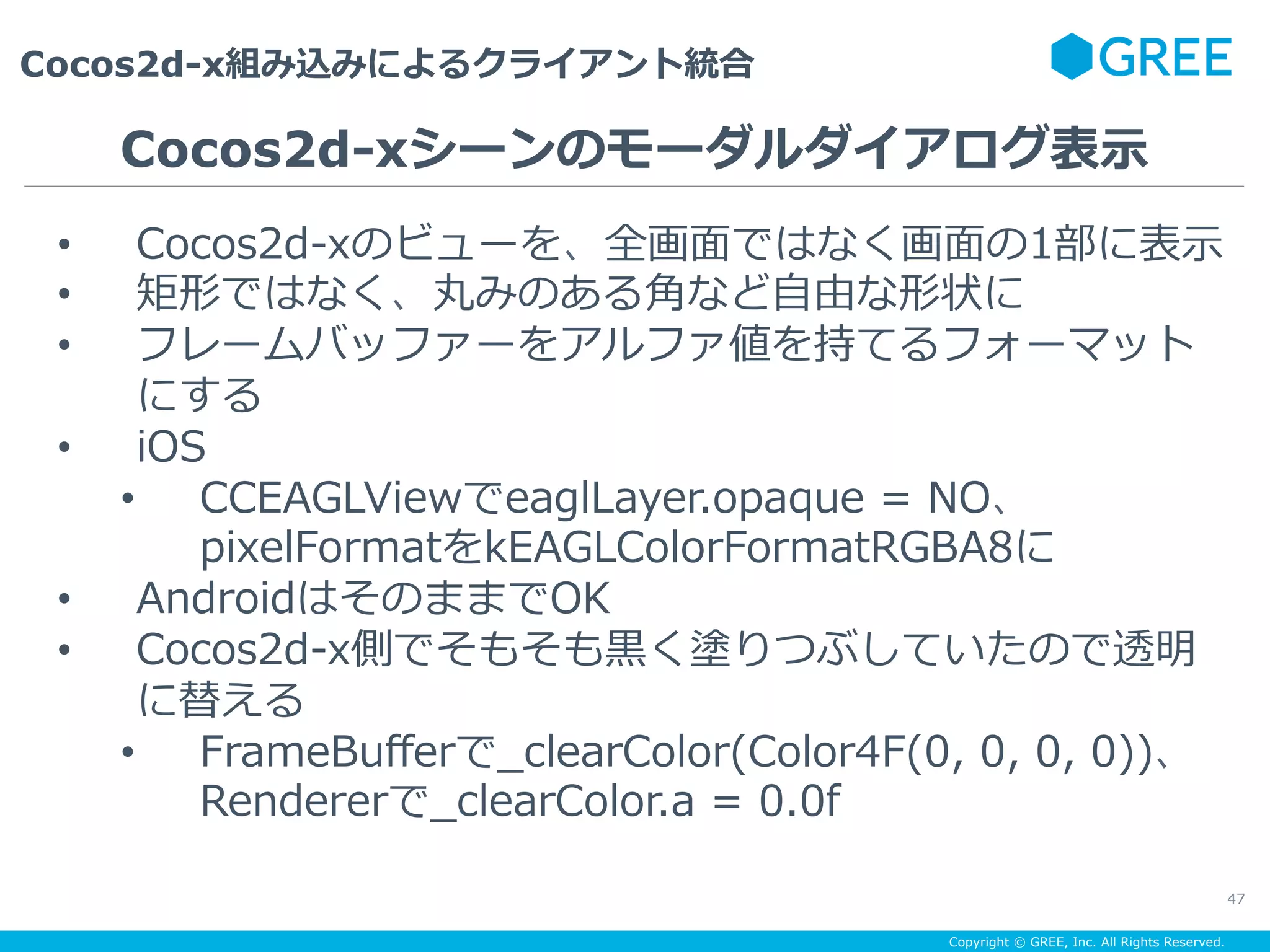 Copyright © GREE, Inc. All Rights Reserved.
Cocos2d-x組み込みによるクライアント統合
47
•  Cocos2d-xのビューを、全画⾯ではなく画⾯の1部に表⽰
•  矩形ではなく、丸みのある⾓など⾃由な形状に
•  フレームバッファーをアルファ値を持てるフォーマット
にする
•  iOS
•  CCEAGLViewでeaglLayer.opaque = NO、
pixelFormatをkEAGLColorFormatRGBA8に
•  AndroidはそのままでOK
•  Cocos2d-x側でそもそも⿊く塗りつぶしていたので透明
に替える
•  FrameBuﬀerで_clearColor(Color4F(0, 0, 0, 0))、
Rendererで_clearColor.a = 0.0f
Cocos2d-xシーンのモーダルダイアログ表⽰
 