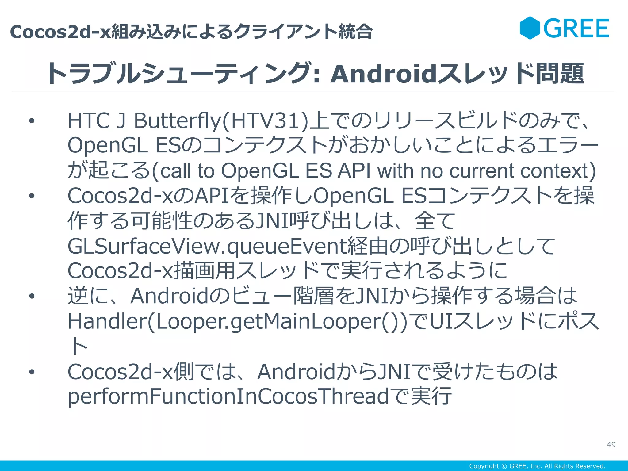 Copyright © GREE, Inc. All Rights Reserved.
Cocos2d-x組み込みによるクライアント統合
49
•  HTC J Butterﬂy(HTV31)上でのリリースビルドのみで、
OpenGL ESのコンテクストがおかしいことによるエラー
が起こる(call to OpenGL ES API with no current context)
•  Cocos2d-xのAPIを操作しOpenGL ESコンテクストを操
作する可能性のあるJNI呼び出しは、全て
GLSurfaceView.queueEvent経由の呼び出しとして
Cocos2d-x描画⽤スレッドで実⾏されるように
•  逆に、Androidのビュー階層をJNIから操作する場合は
Handler(Looper.getMainLooper())でUIスレッドにポス
ト
•  Cocos2d-x側では、AndroidからJNIで受けたものは
performFunctionInCocosThreadで実⾏
トラブルシューティング: Androidスレッド問題
 