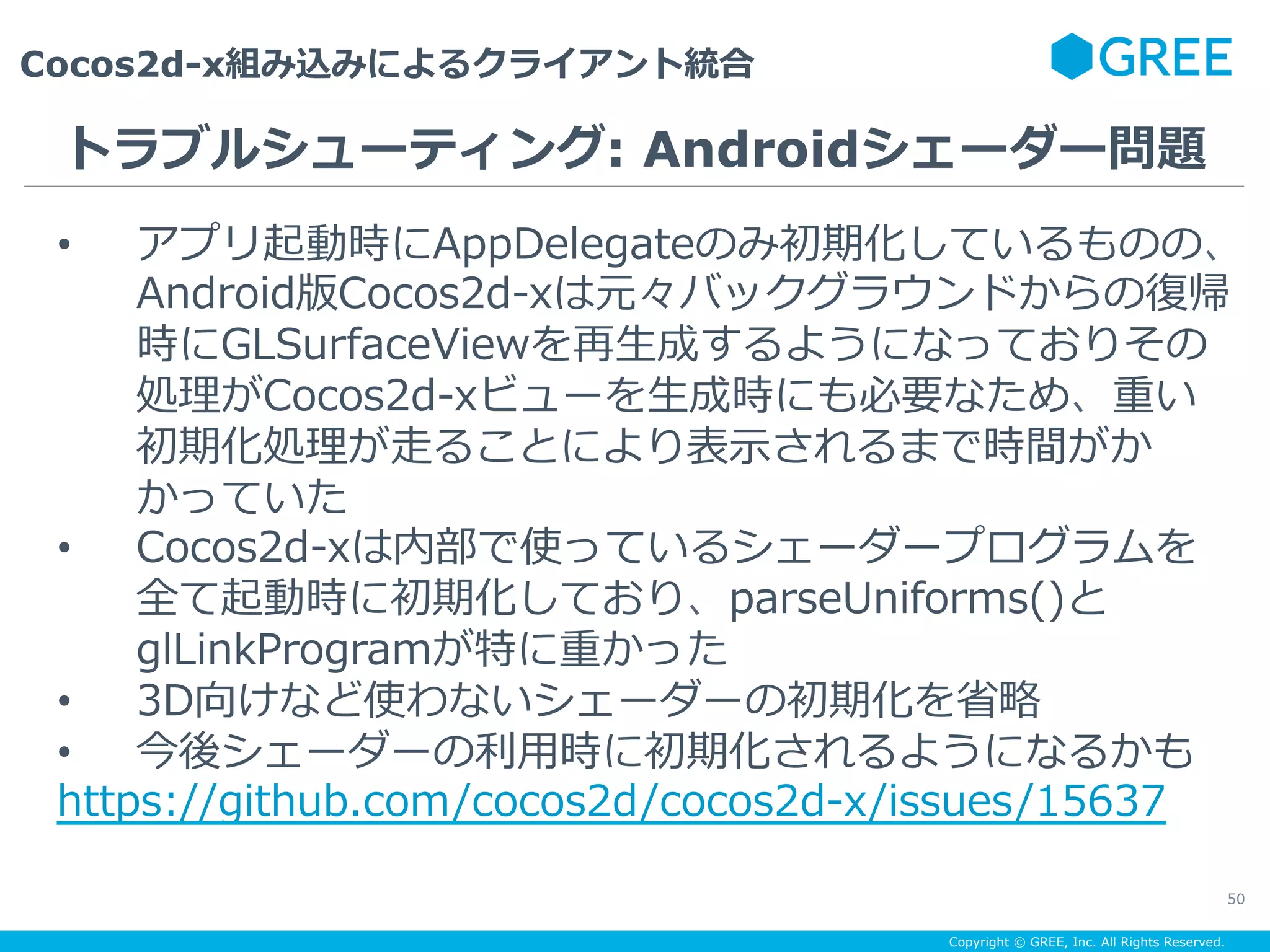 Copyright © GREE, Inc. All Rights Reserved.
Cocos2d-x組み込みによるクライアント統合
50
•  アプリ起動時にAppDelegateのみ初期化しているものの、
Android版Cocos2d-xは元々バックグラウンドからの復帰
時にGLSurfaceViewを再⽣成するようになっておりその
処理がCocos2d-xビューを⽣成時にも必要なため、重い
初期化処理が⾛ることにより表⽰されるまで時間がか
かっていた
•  Cocos2d-xは内部で使っているシェーダープログラムを
全て起動時に初期化しており、parseUniforms()と
glLinkProgramが特に重かった
•  3D向けなど使わないシェーダーの初期化を省略
•  今後シェーダーの利⽤時に初期化されるようになるかも
https://github.com/cocos2d/cocos2d-x/issues/15637
トラブルシューティング: Androidシェーダー問題
 