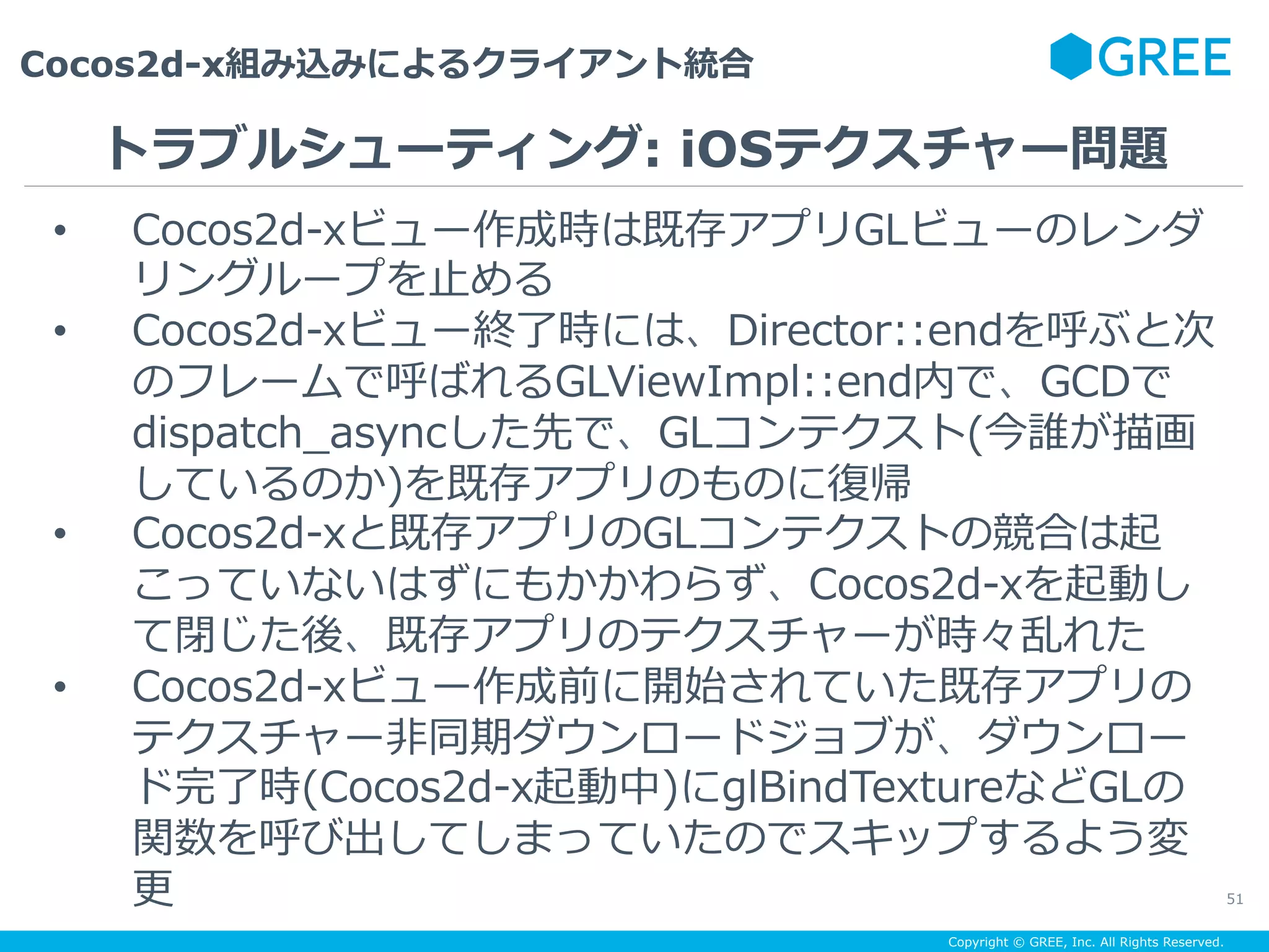 Copyright © GREE, Inc. All Rights Reserved.
Cocos2d-x組み込みによるクライアント統合
51
•  Cocos2d-xビュー作成時は既存アプリGLビューのレンダ
リングループを⽌める
•  Cocos2d-xビュー終了時には、Director::endを呼ぶと次
のフレームで呼ばれるGLViewImpl::end内で、GCDで
dispatch_asyncした先で、GLコンテクスト(今誰が描画
しているのか)を既存アプリのものに復帰
•  Cocos2d-xと既存アプリのGLコンテクストの競合は起
こっていないはずにもかかわらず、Cocos2d-xを起動し
て閉じた後、既存アプリのテクスチャーが時々乱れた
•  Cocos2d-xビュー作成前に開始されていた既存アプリの
テクスチャー⾮同期ダウンロードジョブが、ダウンロー
ド完了時(Cocos2d-x起動中)にglBindTextureなどGLの
関数を呼び出してしまっていたのでスキップするよう変
更
トラブルシューティング: iOSテクスチャー問題
 