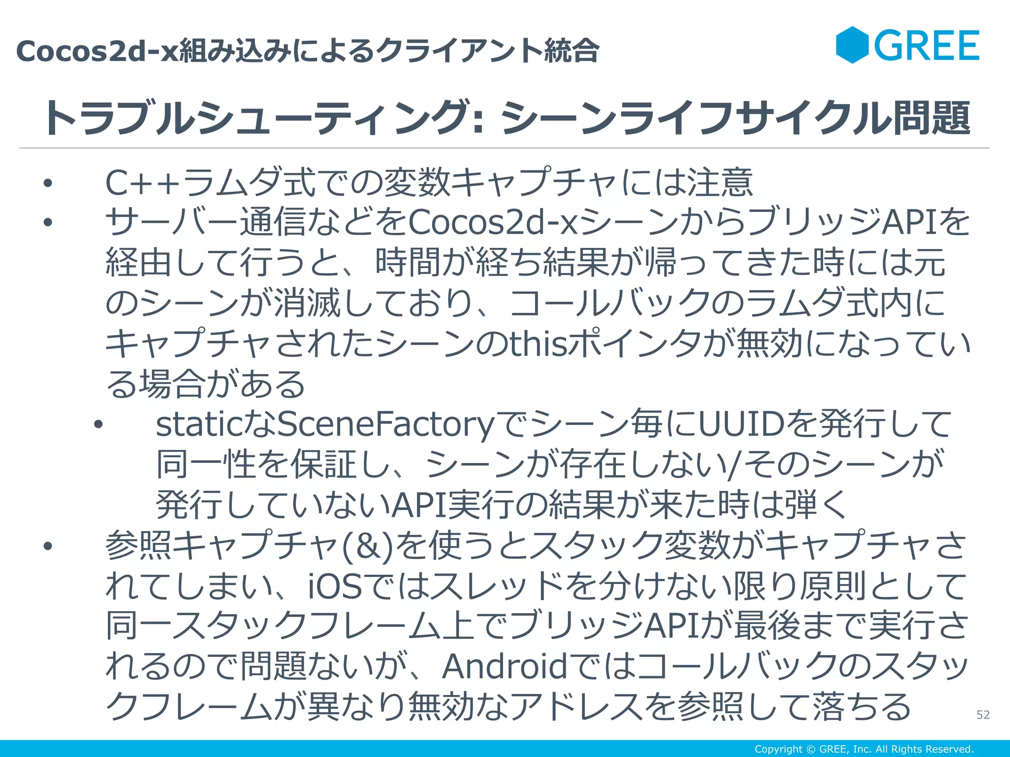 Copyright © GREE, Inc. All Rights Reserved.
Cocos2d-x組み込みによるクライアント統合
52
•  C++ラムダ式での変数キャプチャには注意
•  サーバー通信などをCocos2d-xシーンからブリッジAPIを
経由して⾏うと、時間が経ち結果が帰ってきた時には元
のシーンが消滅しており、コールバックのラムダ式内に
キャプチャされたシーンのthisポインタが無効になってい
る場合がある
•  staticなSceneFactoryでシーン毎にUUIDを発⾏して
同⼀性を保証し、シーンが存在しない/そのシーンが
発⾏していないAPI実⾏の結果が来た時は弾く
•  参照キャプチャ(&)を使うとスタック変数がキャプチャさ
れてしまい、iOSではスレッドを分けない限り原則として
同⼀スタックフレーム上でブリッジAPIが最後まで実⾏さ
れるので問題ないが、Androidではコールバックのスタッ
クフレームが異なり無効なアドレスを参照して落ちる
トラブルシューティング: シーンライフサイクル問題
 