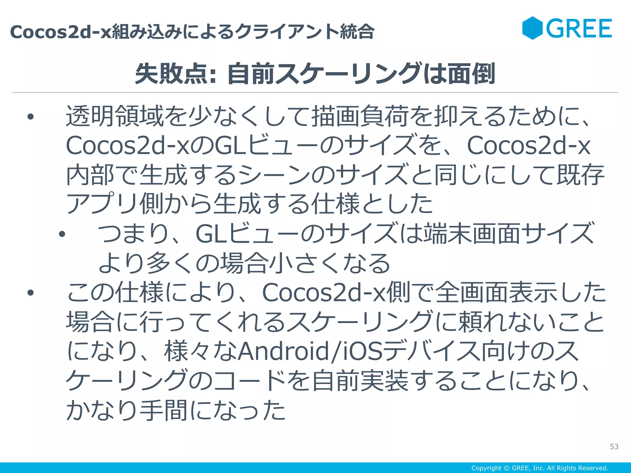 Copyright © GREE, Inc. All Rights Reserved.
Cocos2d-x組み込みによるクライアント統合
53
•  透明領域を少なくして描画負荷を抑えるために、
Cocos2d-xのGLビューのサイズを、Cocos2d-x
内部で⽣成するシーンのサイズと同じにして既存
アプリ側から⽣成する仕様とした
•  つまり、GLビューのサイズは端末画⾯サイズ
より多くの場合⼩さくなる
•  この仕様により、Cocos2d-x側で全画⾯表⽰した
場合に⾏ってくれるスケーリングに頼れないこと
になり、様々なAndroid/iOSデバイス向けのス
ケーリングのコードを⾃前実装することになり、
かなり⼿間になった
失敗点: ⾃前スケーリングは⾯倒
 