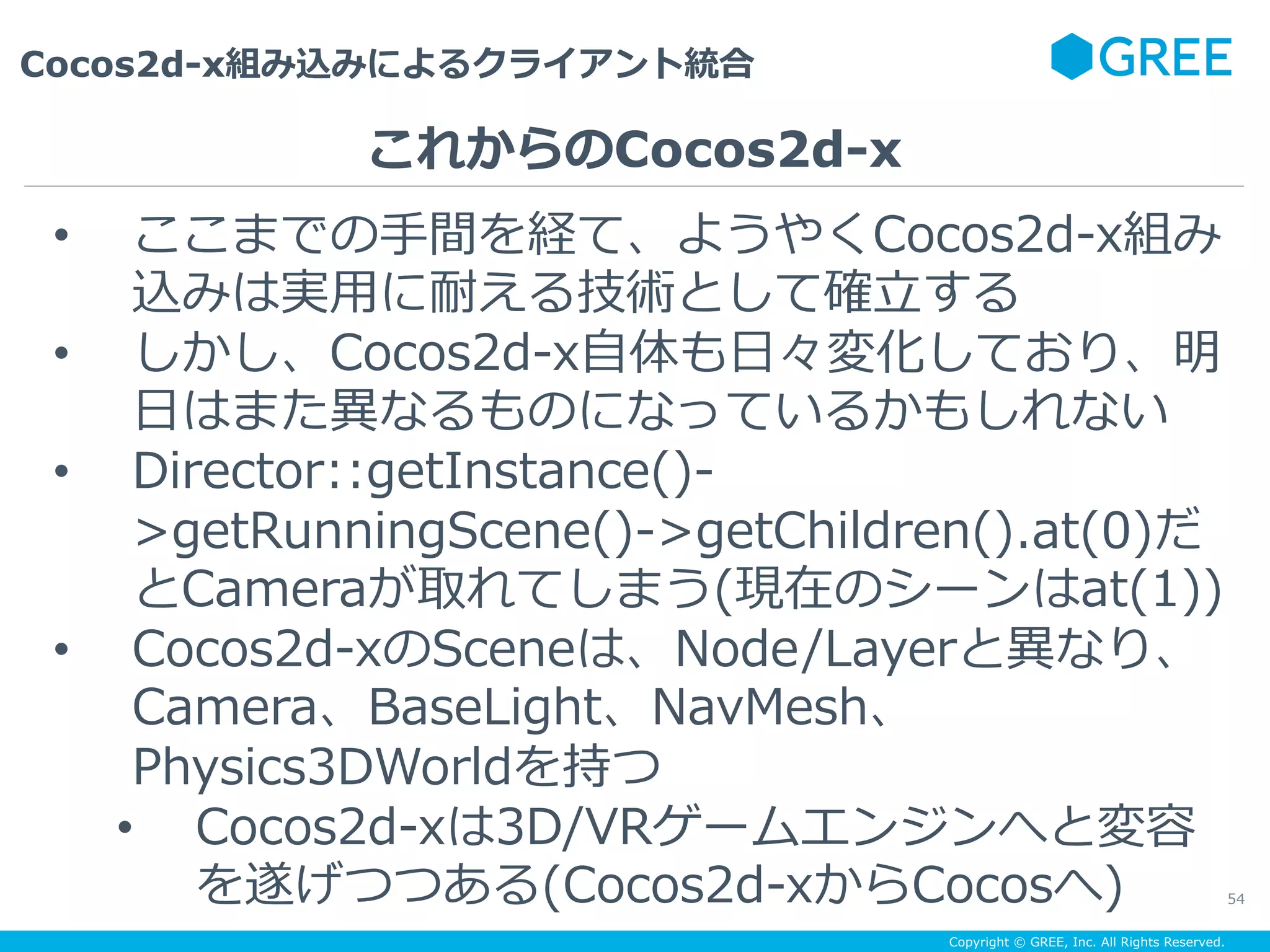Copyright © GREE, Inc. All Rights Reserved.
Cocos2d-x組み込みによるクライアント統合
54
•  ここまでの⼿間を経て、ようやくCocos2d-x組み
込みは実⽤に耐える技術として確⽴する
•  しかし、Cocos2d-x⾃体も⽇々変化しており、明
⽇はまた異なるものになっているかもしれない
•  Director::getInstance()-
>getRunningScene()->getChildren().at(0)だ
とCameraが取れてしまう(現在のシーンはat(1))
•  Cocos2d-xのSceneは、Node/Layerと異なり、
Camera、BaseLight、NavMesh、
Physics3DWorldを持つ
•  Cocos2d-xは3D/VRゲームエンジンへと変容
を遂げつつある(Cocos2d-xからCocosへ)
これからのCocos2d-x
 
