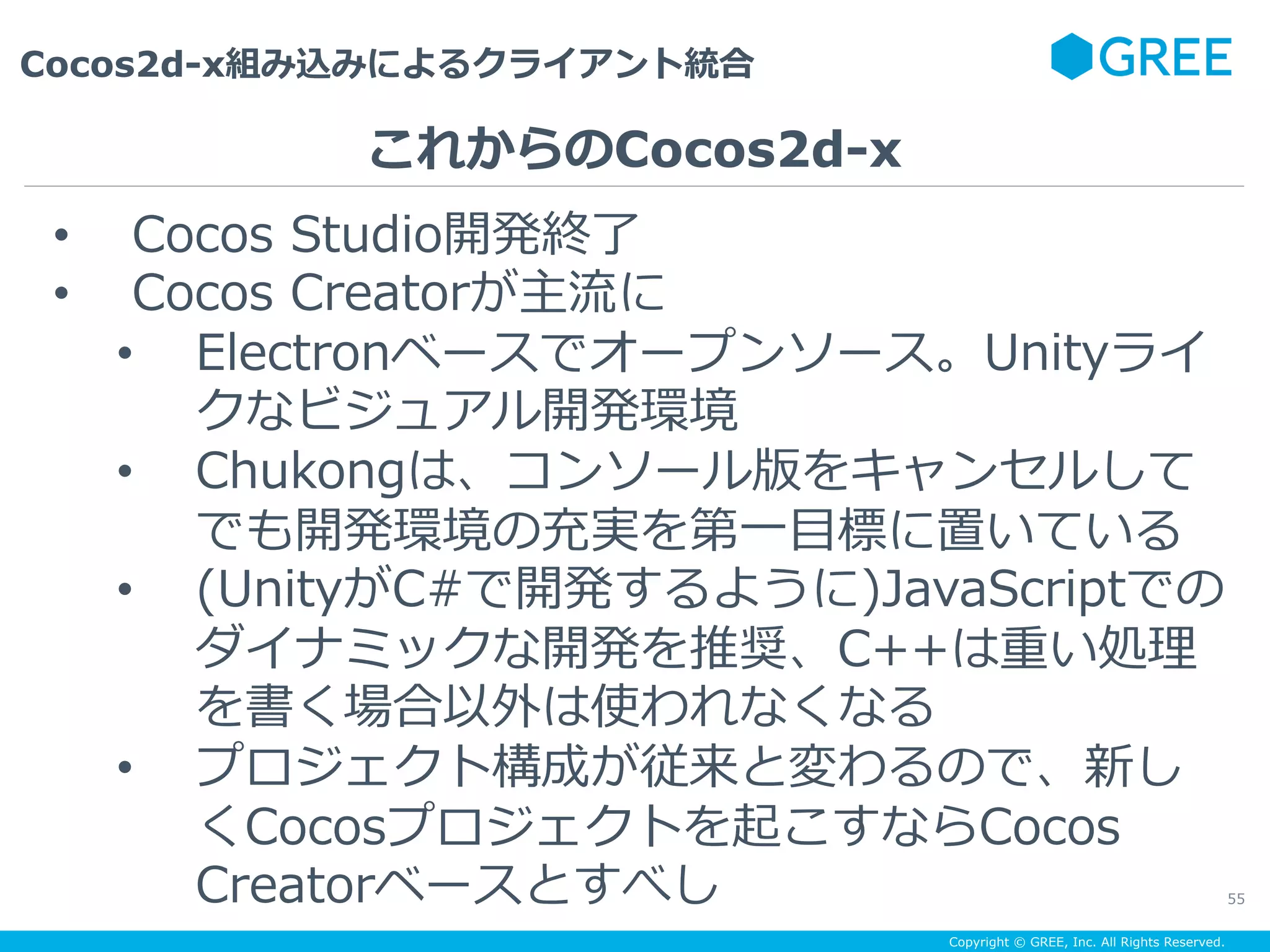 Copyright © GREE, Inc. All Rights Reserved.
Cocos2d-x組み込みによるクライアント統合
55
•  Cocos Studio開発終了
•  Cocos Creatorが主流に
•  Electronベースでオープンソース。Unityライ
クなビジュアル開発環境
•  Chukongは、コンソール版をキャンセルして
でも開発環境の充実を第⼀⽬標に置いている
•  (UnityがC#で開発するように)JavaScriptでの
ダイナミックな開発を推奨、C++は重い処理
を書く場合以外は使われなくなる
•  プロジェクト構成が従来と変わるので、新し
くCocosプロジェクトを起こすならCocos
Creatorベースとすべし
これからのCocos2d-x
 