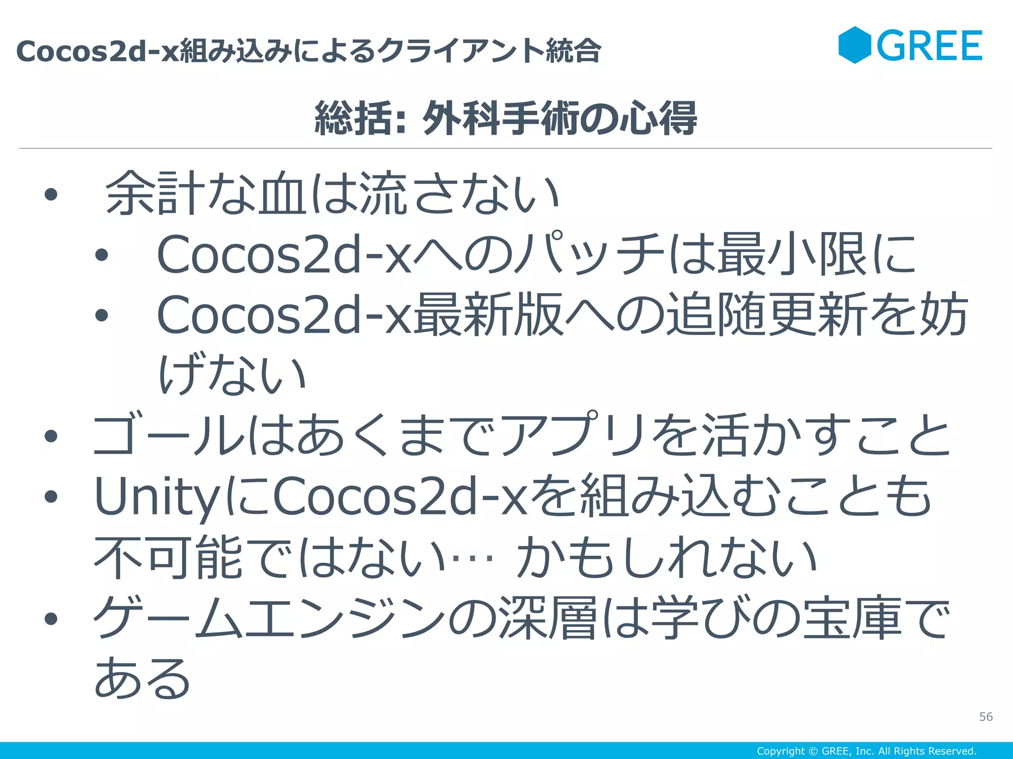 Copyright © GREE, Inc. All Rights Reserved.
Cocos2d-x組み込みによるクライアント統合
56
•  余計な⾎は流さない
•  Cocos2d-xへのパッチは最⼩限に
•  Cocos2d-x最新版への追随更新を妨
げない
•  ゴールはあくまでアプリを活かすこと
•  UnityにCocos2d-xを組み込むことも
不可能ではない… かもしれない
•  ゲームエンジンの深層は学びの宝庫で
ある
総括: 外科⼿術の⼼得
 