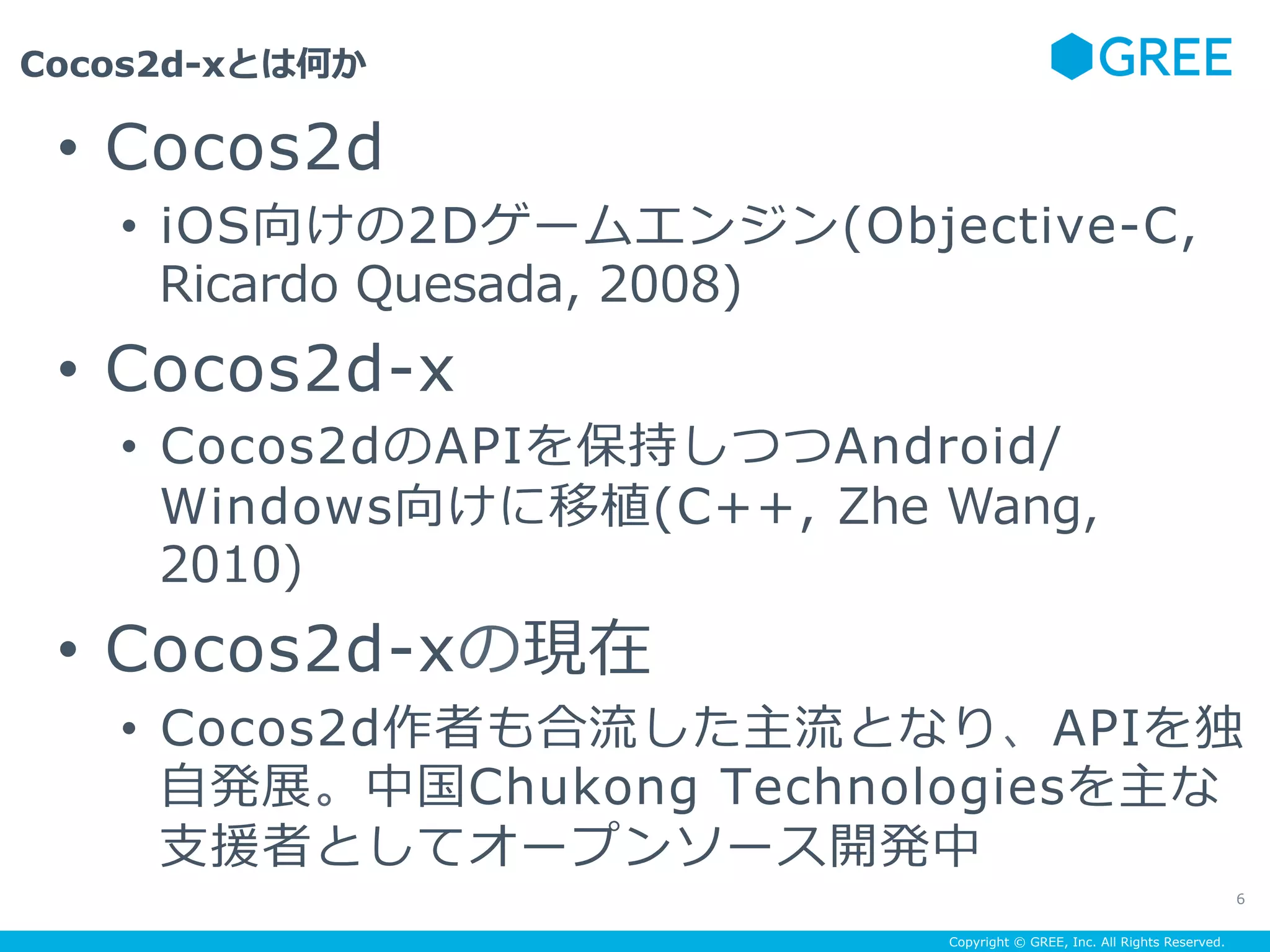 Copyright © GREE, Inc. All Rights Reserved.
Cocos2d-xとは何か
6
•  Cocos2d
•  iOS向けの2Dゲームエンジン(Objective-C,
Ricardo Quesada, 2008)
•  Cocos2d-x
•  Cocos2dのAPIを保持しつつAndroid/
Windows向けに移植(C++, Zhe Wang,
2010)
•  Cocos2d-xの現在
•  Cocos2d作者も合流した主流となり、APIを独
⾃発展。中国Chukong Technologiesを主な
⽀援者としてオープンソース開発中
 