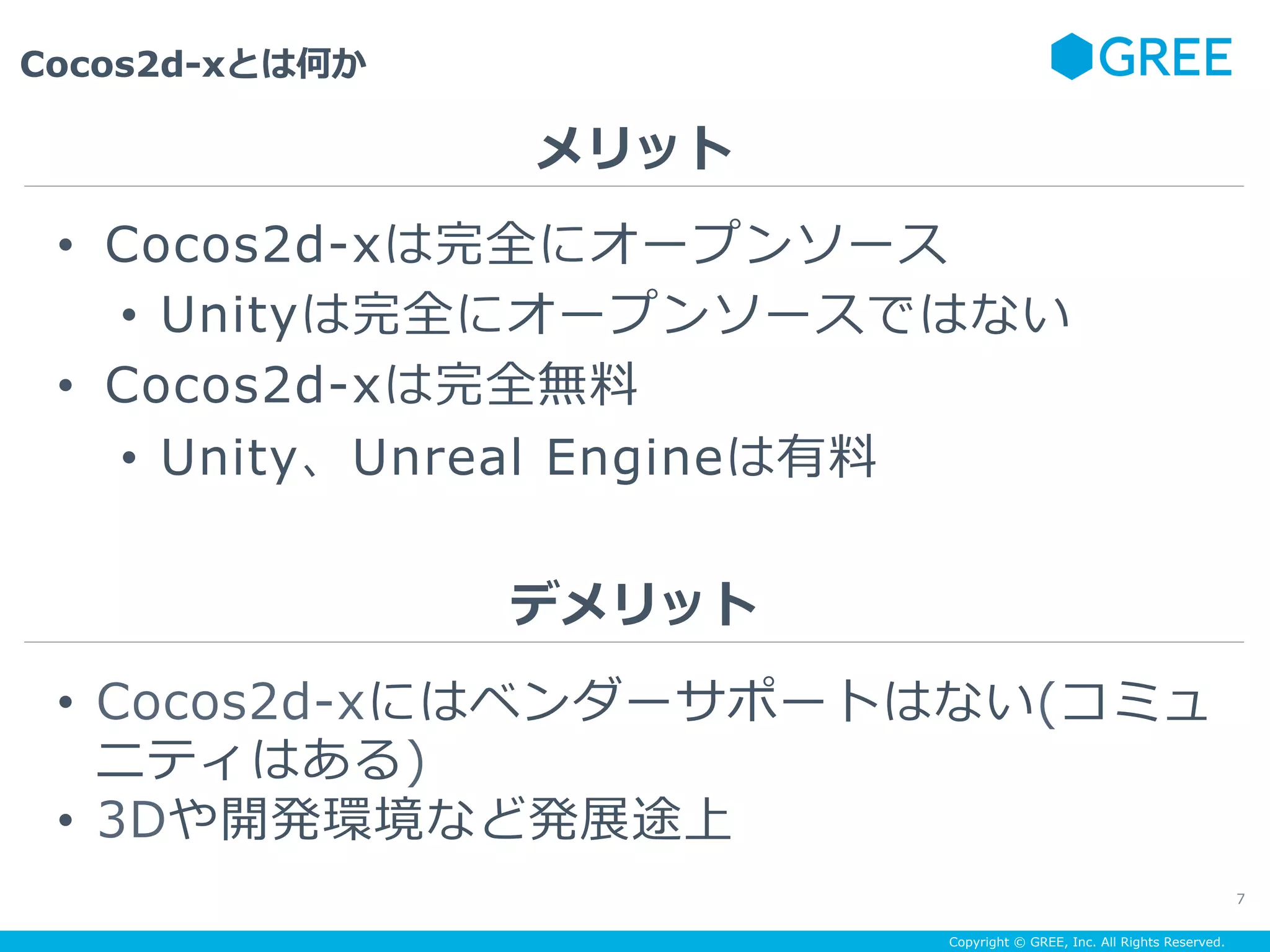 Copyright © GREE, Inc. All Rights Reserved.
Cocos2d-xとは何か
7
•  Cocos2d-xは完全にオープンソース
•  Unityは完全にオープンソースではない
•  Cocos2d-xは完全無料
•  Unity、Unreal Engineは有料
メリット
デメリット
•  Cocos2d-xにはベンダーサポートはない(コミュ
ニティはある)
•  3Dや開発環境など発展途上
 