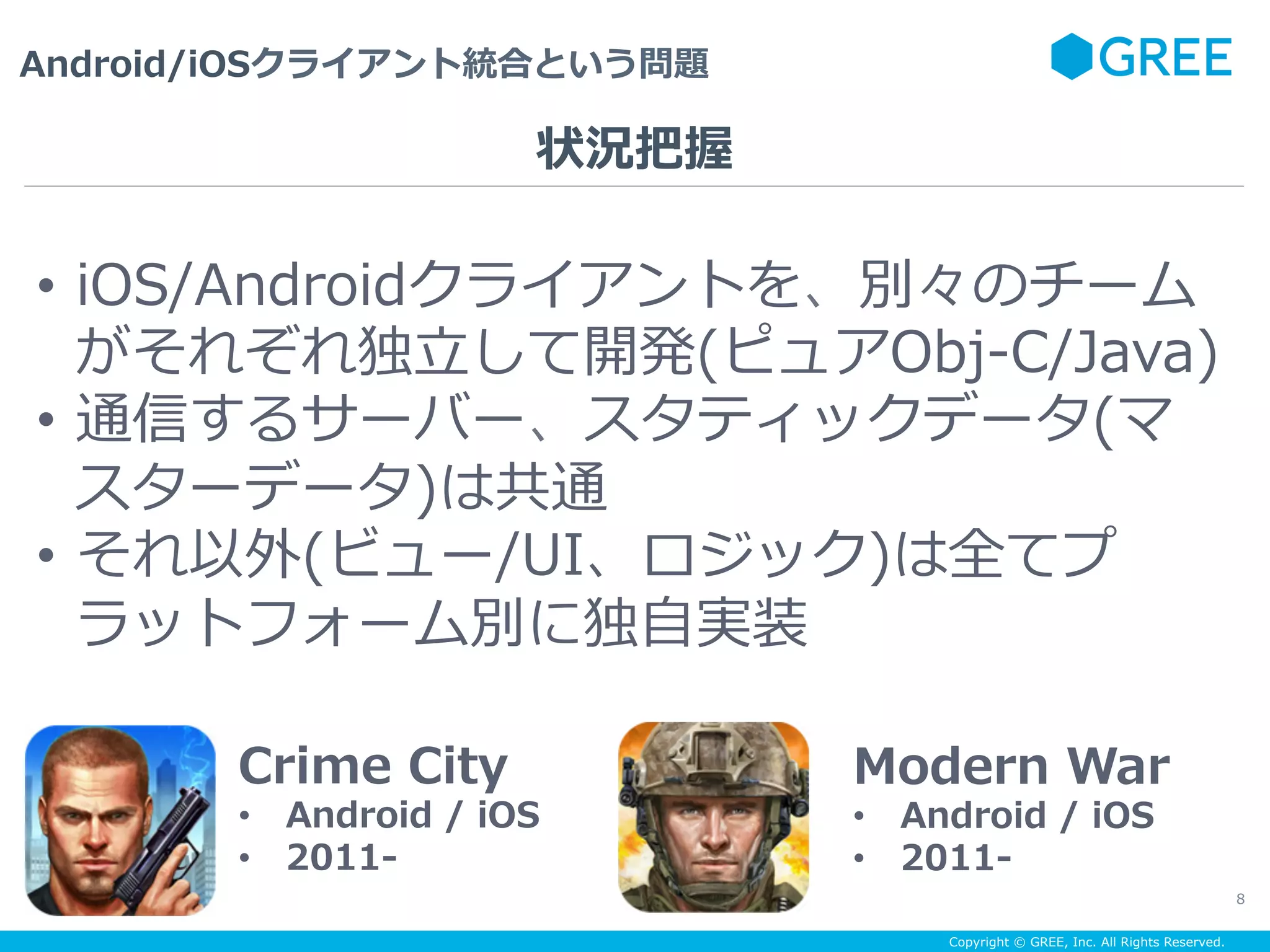 Copyright © GREE, Inc. All Rights Reserved.
Android/iOSクライアント統合という問題
8
Crime City
•  Android / iOS
•  2011-
Modern War
•  Android / iOS
•  2011-
•  iOS/Androidクライアントを、別々のチーム
がそれぞれ独⽴して開発(ピュアObj-C/Java)
•  通信するサーバー、スタティックデータ(マ
スターデータ)は共通
•  それ以外(ビュー/UI、ロジック)は全てプ
ラットフォーム別に独⾃実装
状況把握
 