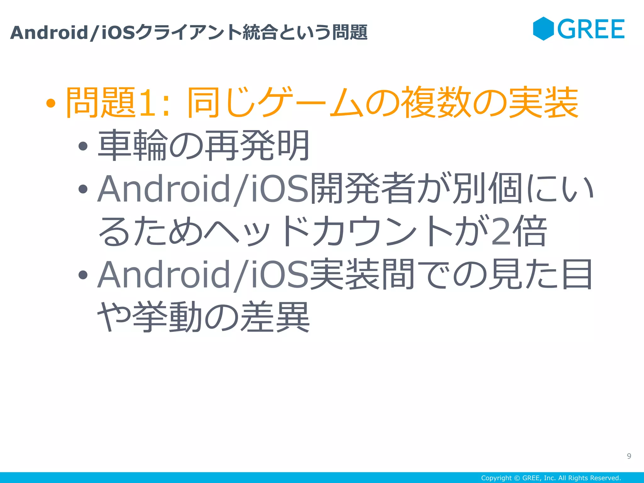 Copyright © GREE, Inc. All Rights Reserved.
Android/iOSクライアント統合という問題
9
• 問題1: 同じゲームの複数の実装
• ⾞輪の再発明
• Android/iOS開発者が別個にい
るためヘッドカウントが2倍
• Android/iOS実装間での⾒た⽬
や挙動の差異
 