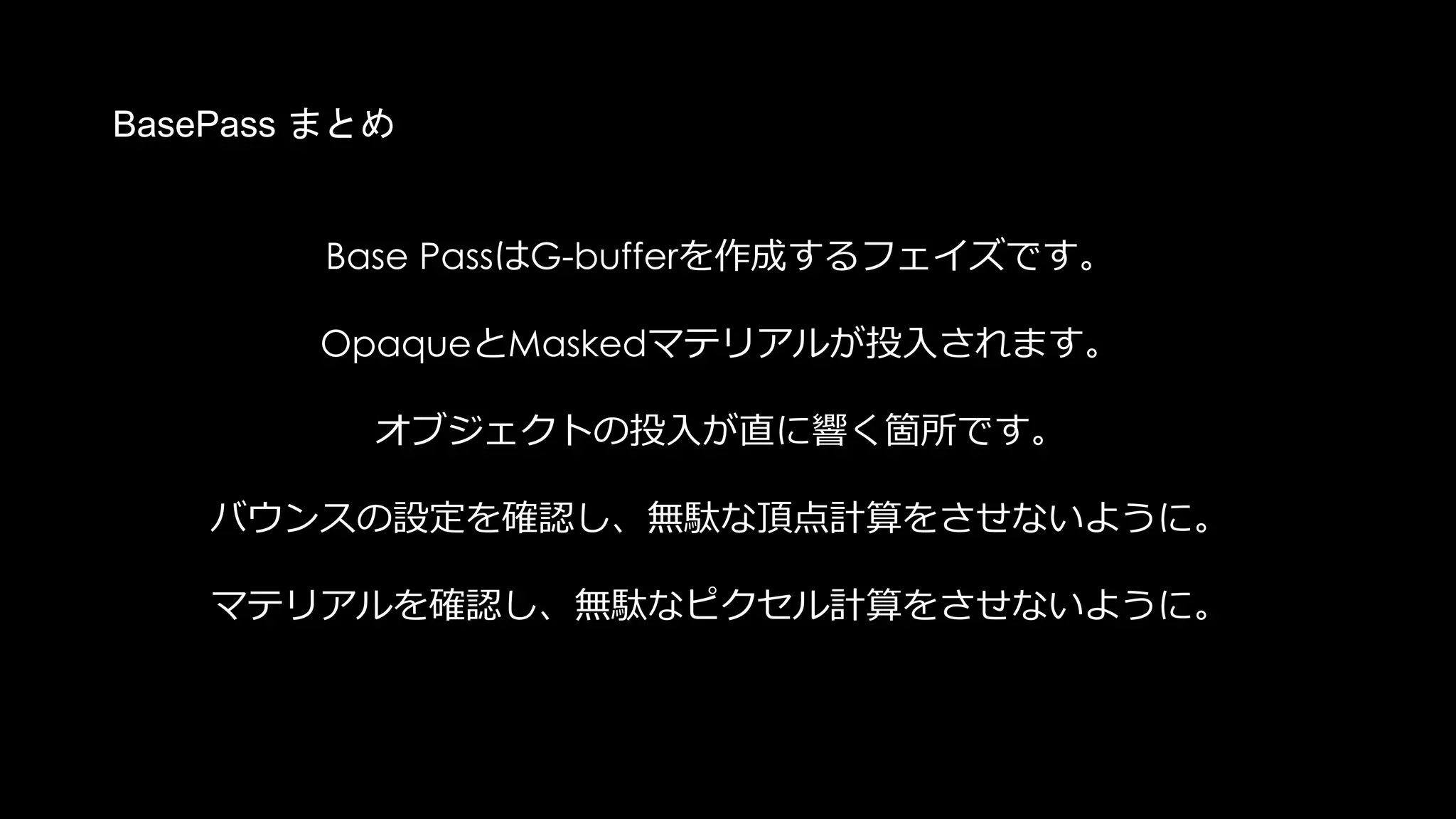 Z Prepassとは？
Base
Pass
Z
PrePass
Depth-Bufferのみを作成するパスを
BasePassの前(pre)に仕込んでおく。
BasePassで実際にG-Bufferに書き出す
のは前もって用意したデプスに勝つピ
クセルのみとなり、処理負荷が減る
“可能性”がある。
 