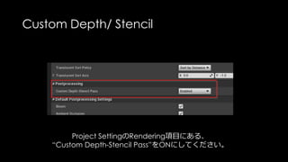 Custom Depth/ Stencil
Custom Depth / Stencilにチェックを入れたオブジェクトは、
もう一度オブジェクトがGPUに投入されて計算されます。
その分GPUコストにつながるので、
ちゃんとプロファイリングして使ってください
 