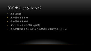 ダイナミックレンジ
• 黒と白の比
• 黒の明るさを B nit
• 白の明るさを W nit
• ダイナミックレンジは log(W/B)
• これが12を越えたくらいから人間の目が満足する…らしい
 