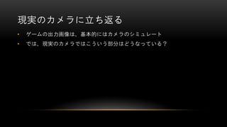現実のカメラに立ち返る
• ゲームの出力画像は、基本的にはカメラのシミュレート
• では、現実のカメラではこういう部分はどうなっている？
 