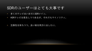 SDRのユーザーはとても大事です
• 多くのテレビはいまだにSDRメイン。
• HDRテレビは普及しつつあるが、それでもマイノリティ。
• 互換性を保ちつつ、良い絵を両方に出したい。
 