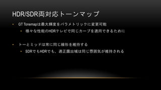 HDR/SDR両対応トーンマップ
• GT Tonemapは最大輝度をパラメトリックに変更可能
• 様々な性能のHDRテレビで同じカーブを適用できるために
• トーとミッドは常に同じ線形を維持する
• SDRでもHDRでも、適正露出域は同じ雰囲気が維持される
 