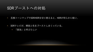 SDRブーストへの対処
• 互換トーンマップでSDR/HDRを切り替えると、HDRが明らかに暗い。
• SDRテレビが、輝度と色をブーストしまくっている。
• 「画改」と呼ぶらしい
 