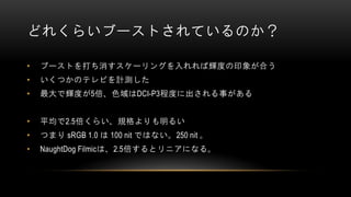 どれくらいブーストされているのか？
• ブーストを打ち消すスケーリングを入れれば輝度の印象が合う
• いくつかのテレビを計測した
• 最大で輝度が5倍、色域はDCI-P3程度に出される事がある
• 平均で2.5倍くらい、規格よりも明るい
• つまり sRGB 1.0 は 100 nit ではない。250 nit 。
• NaughtDog Filmicは、2.5倍するとリニアになる。
 