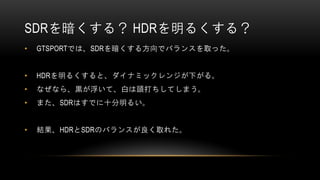 SDRを暗くする？ HDRを明るくする？
• GTSPORTでは、SDRを暗くする方向でバランスを取った。
• HDRを明るくすると、ダイナミックレンジが下がる。
• なぜなら、黒が浮いて、白は頭打ちしてしまう。
• また、SDRはすでに十分明るい。
• 結果、HDRとSDRのバランスが良く取れた。
 