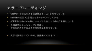 カラーグレーディング
• GTSPORTでは式による色調補正と、LUTを利用している
• LUTはRec.2020 PQ空間上でオーサリングしている
• SDR画像は Rec.2020 PQにマップしなおしてからLUTを通している
• 色調補正はトーンマップと同様に
中点を決めてその上下で別に補正を行っている
• 文字で説明しにくいので、直接来てください…
 