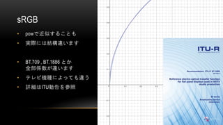 sRGB
• powで近似することも
• 実際には結構違います
• BT.709 , BT.1886 とか
全部係数が違います
• テレビ機種によっても違う
• 詳細はITU勧告を参照
 