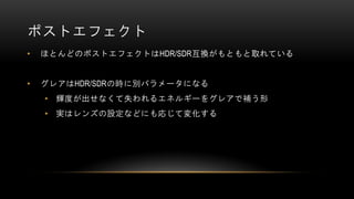 ポストエフェクト
• ほとんどのポストエフェクトはHDR/SDR互換がもともと取れている
• グレアはHDR/SDRの時に別パラメータになる
• 輝度が出せなくて失われるエネルギーをグレアで補う形
• 実はレンズの設定などにも応じて変化する
 