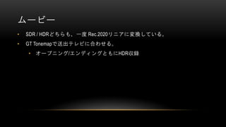 ムービー
• SDR / HDRどちらも、一度 Rec.2020リニアに変換している。
• GT Tonemapで送出テレビに合わせる。
• オープニング/エンディングともにHDR収録
 