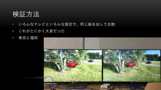 検証方法
• いろんなテレビといろんな設定で、同じ絵を出して比較
• これがとにかく大変だった
• 東京と福岡
 