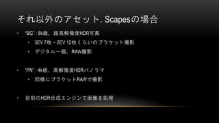 それ以外のアセット. Scapesの場合
• “BG” : 8k級、超高解像度HDR写真
• 3EV 7枚 ~ 2EV 12枚くらいのブラケット撮影
• デジタル一眼、RAW撮影
• “PN” : 4k級、高解像度HDRパノラマ
• 同様にブラケットRAWで撮影
• 自前のHDR合成エンジンで画像を処理
 
