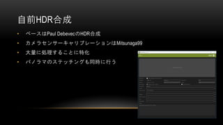自前HDR合成
• ベースはPaul DebevecのHDR合成
• カメラセンサーキャリブレーションはMitsunaga99
• 大量に処理することに特化
• パノラマのステッチングも同時に行う
 