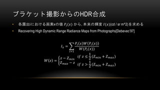 ブラケット撮影からのHDR合成
• 各露出iにおける画素xの値 𝑃𝑖(𝑥) から, 本来の輝度 𝐼(𝑥)(cd / sr m^2)を求める
• Recovering High Dynamic Range Radiance Maps from Photographs[Debevec’97]
𝐼 𝑥 = ෍
𝑖=1
𝑃𝑖 𝑥 𝑊 𝑃𝑖(𝑥)
𝑊(𝑃𝑖(𝑥))
𝑊 𝑧 = ቊ
𝑧 − 𝑍 𝑚𝑖𝑛
𝑍 𝑚𝑎𝑥 − 𝑧
𝑖𝑓 𝑧 ≤
1
2 (𝑍 𝑚𝑖𝑛 + 𝑍 𝑚𝑎𝑥)
𝑖𝑓 𝑧 >
1
2 (𝑍 𝑚𝑖𝑛 + 𝑍 𝑚𝑎𝑥)
 
